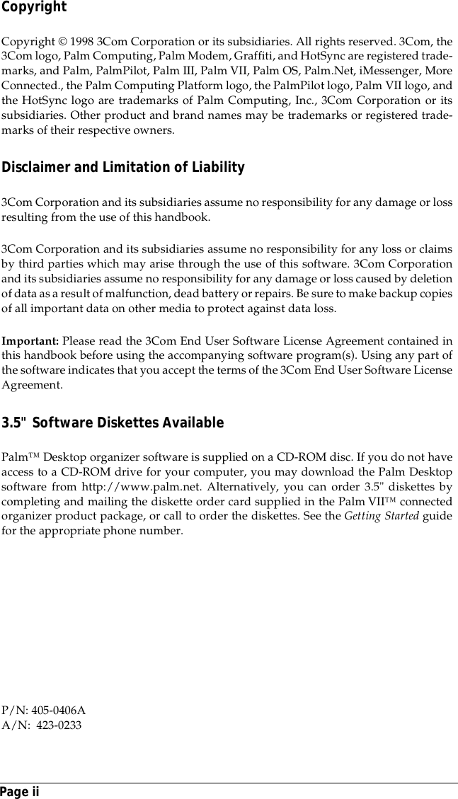 Page iiCopyrightCopyright &copy; 1998 3Com Corporation or its subsidiaries. All rights reserved. 3Com, the3Com logo, Palm Computing, Palm Modem, Graffiti, and HotSync are registered trade-marks, and Palm, PalmPilot, Palm III, Palm VII, Palm OS, Palm.Net, iMessenger, MoreConnected., the Palm Computing Platform logo, the PalmPilot logo, Palm VII logo, andthe HotSync logo are trademarks of Palm Computing, Inc., 3Com Corporation or itssubsidiaries. Other product and brand names may be trademarks or registered trade-marks of their respective owners.Disclaimer and Limitation of Liability3Com Corporation and its subsidiaries assume no responsibility for any damage or lossresulting from the use of this handbook.3Com Corporation and its subsidiaries assume no responsibility for any loss or claimsby third parties which may arise through the use of this software. 3Com Corporationand its subsidiaries assume no responsibility for any damage or loss caused by deletionof data as a result of malfunction, dead battery or repairs. Be sure to make backup copiesof all important data on other media to protect against data loss.Important: Please read the 3Com End User Software License Agreement contained inthis handbook before using the accompanying software program(s). Using any part ofthe software indicates that you accept the terms of the 3Com End User Software LicenseAgreement.3.5" Software Diskettes AvailablePalm&trade; Desktop organizer software is supplied on a CD-ROM disc. If you do not haveaccess to a CD-ROM drive for your computer, you may download the Palm Desktopsoftware from http://www.palm.net. Alternatively, you can order 3.5" diskettes bycompleting and mailing the diskette order card supplied in the Palm VII&trade; connectedorganizer product package, or call to order the diskettes. See the Getting Started guidefor the appropriate phone number.P/N: 405-0406AA/N:  423-0233 