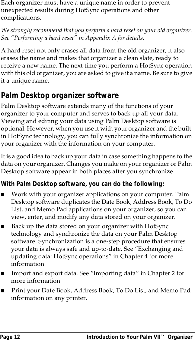 Page 12  Introduction to Your Palm VII&trade; OrganizerEach organizer must have a unique name in order to prevent unexpected results during HotSync operations and other complications.We strongly recommend that you perform a hard reset on your old organizer. See &ldquo;Performing a hard reset&rdquo; in Appendix A for details.A hard reset not only erases all data from the old organizer; it also erases the name and makes that organizer a clean slate, ready to receive a new name. The next time you perform a HotSync operation with this old organizer, you are asked to give it a name. Be sure to give it a unique name.Palm Desktop organizer softwarePalm Desktop software extends many of the functions of your organizer to your computer and serves to back up all your data. Viewing and editing your data using Palm Desktop software is optional. However, when you use it with your organizer and the built-in HotSync technology, you can fully synchronize the information on your organizer with the information on your computer. It is a good idea to back up your data in case something happens to the data on your organizer. Changes you make on your organizer or Palm Desktop software appear in both places after you synchronize.With Palm Desktop software, you can do the following:■Work with your organizer applications on your computer. Palm Desktop software duplicates the Date Book, Address Book, To Do List, and Memo Pad applications on your organizer, so you can view, enter, and modify any data stored on your organizer.■Back up the data stored on your organizer with HotSync technology and synchronize the data on your Palm Desktop software. Synchronization is a one-step procedure that ensures your data is always safe and up-to-date. See &ldquo;Exchanging and updating data: HotSync operations&rdquo; in Chapter 4 for more information. ■Import and export data. See &ldquo;Importing data&rdquo; in Chapter 2 for more information.■Print your Date Book, Address Book, To Do List, and Memo Pad information on any printer.