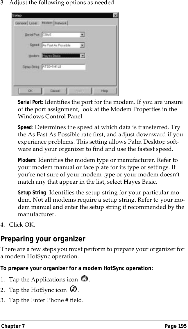 Chapter 7 Page 1953. Adjust the following options as needed. Serial Port: Identifies the port for the modem. If you are unsure of the port assignment, look at the Modem Properties in the Windows Control Panel.Speed: Determines the speed at which data is transferred. Try the As Fast As Possible rate first, and adjust downward if you experience problems. This setting allows Palm Desktop soft-ware and your organizer to find and use the fastest speed.Modem: Identifies the modem type or manufacturer. Refer to your modem manual or face plate for its type or settings. If you&rsquo;re not sure of your modem type or your modem doesn&rsquo;t match any that appear in the list, select Hayes Basic.Setup String: Identifies the setup string for your particular mo-dem. Not all modems require a setup string. Refer to your mo-dem manual and enter the setup string if recommended by the manufacturer.4. Click OK.Preparing your organizerThere are a few steps you must perform to prepare your organizer for a modem HotSync operation. To prepare your organizer for a modem HotSync operation:1. Tap the Applications icon  . 2. Tap the HotSync icon  . 3. Tap the Enter Phone # field.