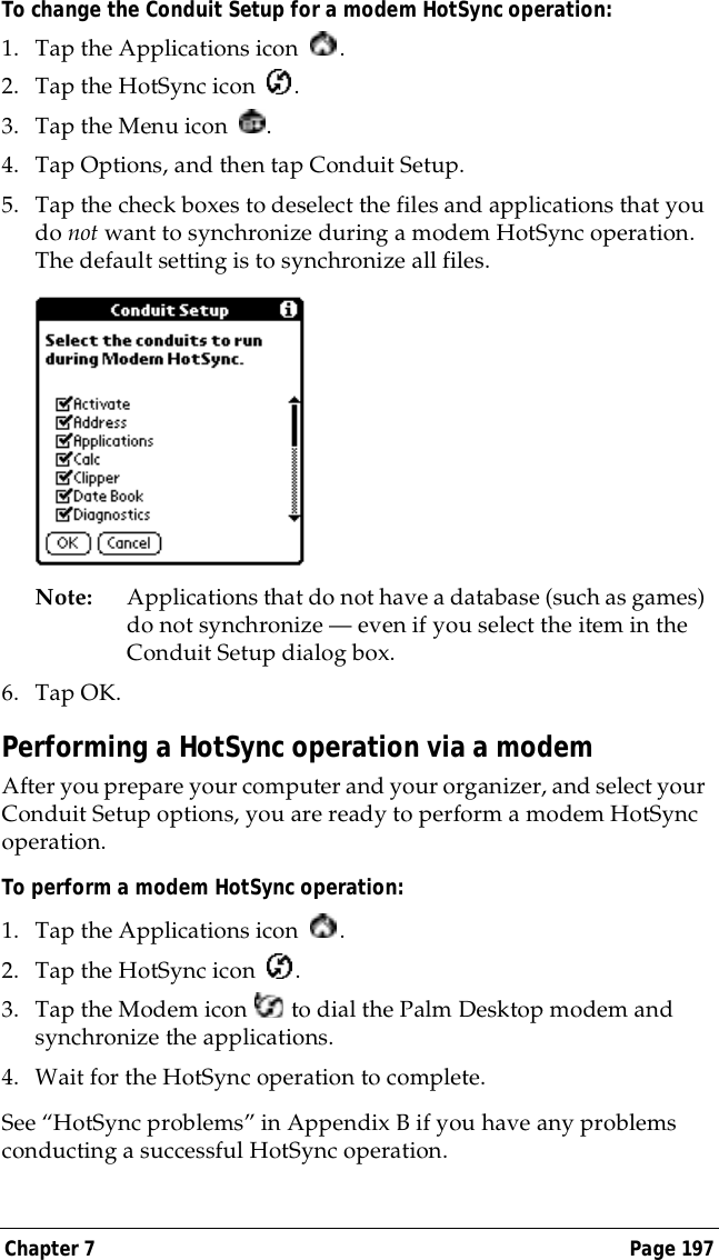 Chapter 7 Page 197To change the Conduit Setup for a modem HotSync operation:1. Tap the Applications icon  . 2. Tap the HotSync icon  . 3. Tap the Menu icon  . 4. Tap Options, and then tap Conduit Setup.5. Tap the check boxes to deselect the files and applications that you do not want to synchronize during a modem HotSync operation. The default setting is to synchronize all files. Note: Applications that do not have a database (such as games) do not synchronize &mdash; even if you select the item in the Conduit Setup dialog box. 6. Tap OK.Performing a HotSync operation via a modemAfter you prepare your computer and your organizer, and select your Conduit Setup options, you are ready to perform a modem HotSync operation.To perform a modem HotSync operation:1. Tap the Applications icon  . 2. Tap the HotSync icon  . 3. Tap the Modem icon   to dial the Palm Desktop modem and synchronize the applications.4. Wait for the HotSync operation to complete. See &ldquo;HotSync problems&rdquo; in Appendix B if you have any problems conducting a successful HotSync operation.