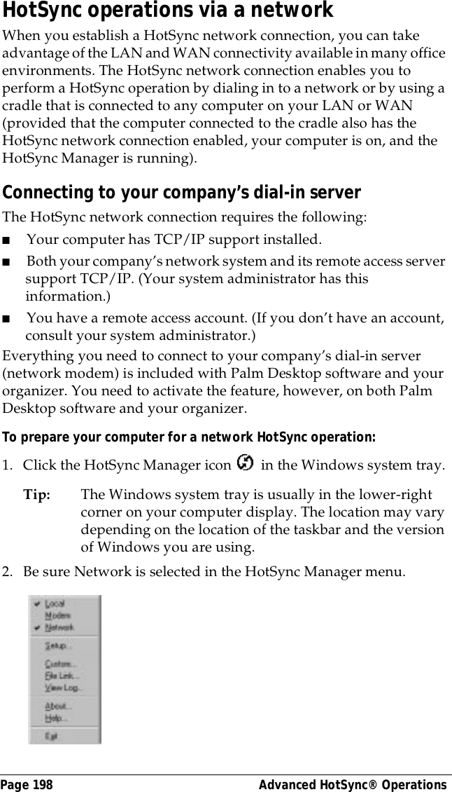 Page 198  Advanced HotSync&reg; OperationsHotSync operations via a networkWhen you establish a HotSync network connection, you can take advantage of the LAN and WAN connectivity available in many office environments. The HotSync network connection enables you to perform a HotSync operation by dialing in to a network or by using a cradle that is connected to any computer on your LAN or WAN (provided that the computer connected to the cradle also has the HotSync network connection enabled, your computer is on, and the HotSync Manager is running).Connecting to your company&rsquo;s dial-in serverThe HotSync network connection requires the following:■Your computer has TCP/IP support installed.■Both your company&rsquo;s network system and its remote access server support TCP/IP. (Your system administrator has this information.)■You have a remote access account. (If you don&rsquo;t have an account, consult your system administrator.)Everything you need to connect to your company&rsquo;s dial-in server (network modem) is included with Palm Desktop software and your organizer. You need to activate the feature, however, on both Palm Desktop software and your organizer.To prepare your computer for a network HotSync operation: 1. Click the HotSync Manager icon   in the Windows system tray.Tip: The Windows system tray is usually in the lower-right corner on your computer display. The location may vary depending on the location of the taskbar and the version of Windows you are using.2. Be sure Network is selected in the HotSync Manager menu.