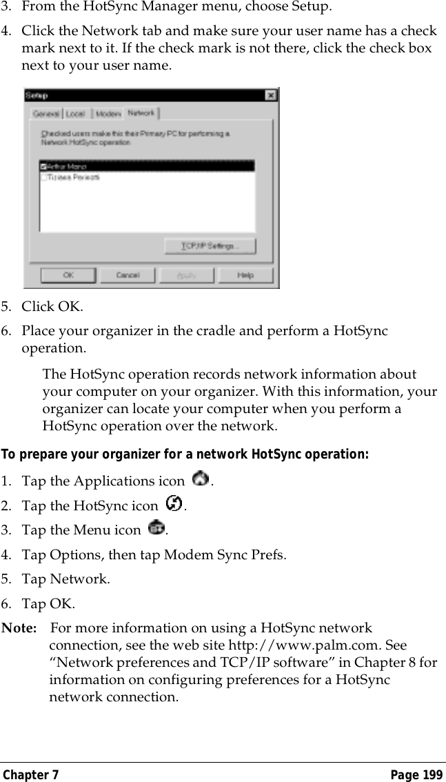 Chapter 7 Page 1993. From the HotSync Manager menu, choose Setup.4. Click the Network tab and make sure your user name has a check mark next to it. If the check mark is not there, click the check box next to your user name.5. Click OK.6. Place your organizer in the cradle and perform a HotSync operation.The HotSync operation records network information about your computer on your organizer. With this information, your organizer can locate your computer when you perform a HotSync operation over the network.To prepare your organizer for a network HotSync operation: 1. Tap the Applications icon  . 2. Tap the HotSync icon  . 3. Tap the Menu icon  . 4. Tap Options, then tap Modem Sync Prefs.5. Tap Network.6. Tap OK.Note: For more information on using a HotSync network connection, see the web site http://www.palm.com. See &ldquo;Network preferences and TCP/IP software&rdquo; in Chapter 8 for information on configuring preferences for a HotSync network connection.