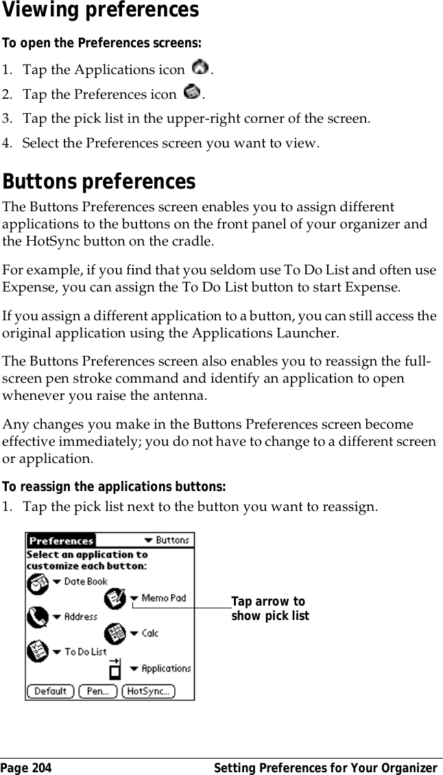Page 204  Setting Preferences for Your OrganizerViewing preferencesTo open the Preferences screens:1. Tap the Applications icon  . 2. Tap the Preferences icon  . 3. Tap the pick list in the upper-right corner of the screen.4. Select the Preferences screen you want to view.Buttons preferencesThe Buttons Preferences screen enables you to assign different applications to the buttons on the front panel of your organizer and the HotSync button on the cradle. For example, if you find that you seldom use To Do List and often use Expense, you can assign the To Do List button to start Expense.If you assign a different application to a button, you can still access the original application using the Applications Launcher. The Buttons Preferences screen also enables you to reassign the full-screen pen stroke command and identify an application to open whenever you raise the antenna. Any changes you make in the Buttons Preferences screen become effective immediately; you do not have to change to a different screen or application.To reassign the applications buttons:1. Tap the pick list next to the button you want to reassign.Tap arrow to show pick list