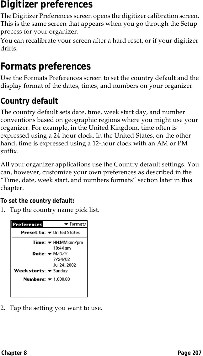 Chapter 8 Page 207Digitizer preferencesThe Digitizer Preferences screen opens the digitizer calibration screen. This is the same screen that appears when you go through the Setup process for your organizer. You can recalibrate your screen after a hard reset, or if your digitizer drifts.Formats preferencesUse the Formats Preferences screen to set the country default and the display format of the dates, times, and numbers on your organizer. Country defaultThe country default sets date, time, week start day, and number conventions based on geographic regions where you might use your organizer. For example, in the United Kingdom, time often is expressed using a 24-hour clock. In the United States, on the other hand, time is expressed using a 12-hour clock with an AM or PM suffix.All your organizer applications use the Country default settings. You can, however, customize your own preferences as described in the &ldquo;Time, date, week start, and numbers formats&rdquo; section later in this chapter.To set the country default:1. Tap the country name pick list.2. Tap the setting you want to use. 