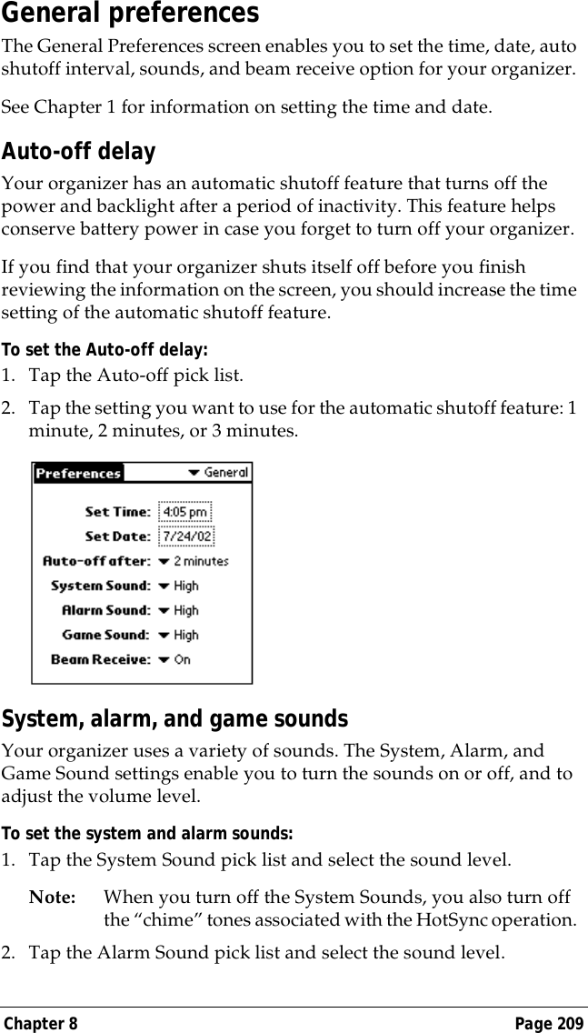 Chapter 8 Page 209General preferencesThe General Preferences screen enables you to set the time, date, auto shutoff interval, sounds, and beam receive option for your organizer. See Chapter 1 for information on setting the time and date.Auto-off delayYour organizer has an automatic shutoff feature that turns off the power and backlight after a period of inactivity. This feature helps conserve battery power in case you forget to turn off your organizer.If you find that your organizer shuts itself off before you finish reviewing the information on the screen, you should increase the time setting of the automatic shutoff feature.To set the Auto-off delay:1. Tap the Auto-off pick list. 2. Tap the setting you want to use for the automatic shutoff feature: 1 minute, 2 minutes, or 3 minutes. System, alarm, and game soundsYour organizer uses a variety of sounds. The System, Alarm, and Game Sound settings enable you to turn the sounds on or off, and to adjust the volume level.To set the system and alarm sounds:1. Tap the System Sound pick list and select the sound level. Note: When you turn off the System Sounds, you also turn off the &ldquo;chime&rdquo; tones associated with the HotSync operation. 2. Tap the Alarm Sound pick list and select the sound level. 