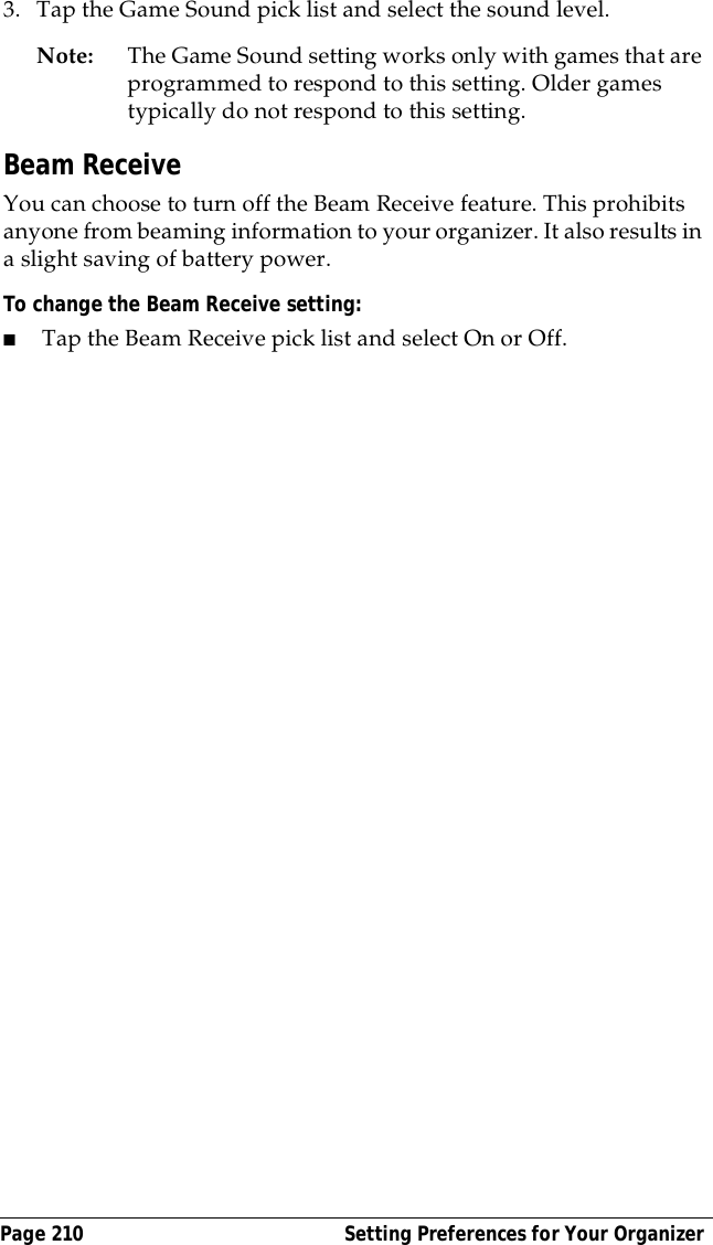 Page 210  Setting Preferences for Your Organizer3. Tap the Game Sound pick list and select the sound level.Note: The Game Sound setting works only with games that are programmed to respond to this setting. Older games typically do not respond to this setting. Beam ReceiveYou can choose to turn off the Beam Receive feature. This prohibits anyone from beaming information to your organizer. It also results in a slight saving of battery power.To change the Beam Receive setting:■Tap the Beam Receive pick list and select On or Off.