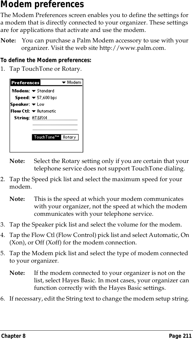Chapter 8 Page 211Modem preferencesThe Modem Preferences screen enables you to define the settings for a modem that is directly connected to your organizer. These settings are for applications that activate and use the modem.Note: You can purchase a Palm Modem accessory to use with your organizer. Visit the web site http://www.palm.com.To define the Modem preferences:1. Tap TouchTone or Rotary.Note: Select the Rotary setting only if you are certain that your telephone service does not support TouchTone dialing.2. Tap the Speed pick list and select the maximum speed for your modem.Note: This is the speed at which your modem communicates with your organizer, not the speed at which the modem communicates with your telephone service.3. Tap the Speaker pick list and select the volume for the modem.4. Tap the Flow Ctl (Flow Control) pick list and select Automatic, On (Xon), or Off (Xoff) for the modem connection.5. Tap the Modem pick list and select the type of modem connected to your organizer.Note: If the modem connected to your organizer is not on the list, select Hayes Basic. In most cases, your organizer can function correctly with the Hayes Basic settings.6. If necessary, edit the String text to change the modem setup string. 