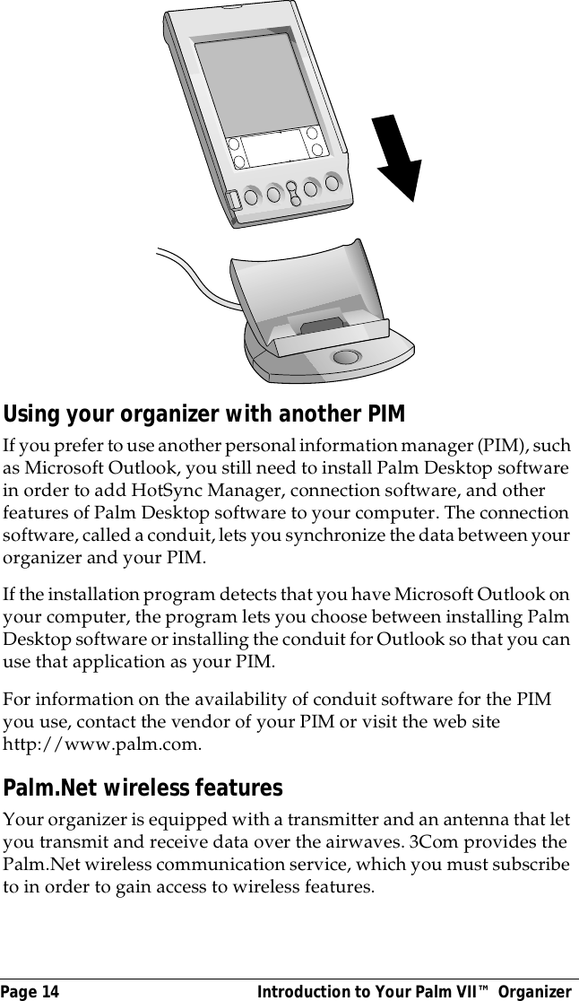 Page 14  Introduction to Your Palm VII&trade; OrganizerUsing your organizer with another PIMIf you prefer to use another personal information manager (PIM), such as Microsoft Outlook, you still need to install Palm Desktop software in order to add HotSync Manager, connection software, and other features of Palm Desktop software to your computer. The connection software, called a conduit, lets you synchronize the data between your organizer and your PIM.If the installation program detects that you have Microsoft Outlook on your computer, the program lets you choose between installing Palm Desktop software or installing the conduit for Outlook so that you can use that application as your PIM. For information on the availability of conduit software for the PIM you use, contact the vendor of your PIM or visit the web site http://www.palm.com.Palm.Net wireless featuresYour organizer is equipped with a transmitter and an antenna that let you transmit and receive data over the airwaves. 3Com provides the Palm.Net wireless communication service, which you must subscribe to in order to gain access to wireless features.