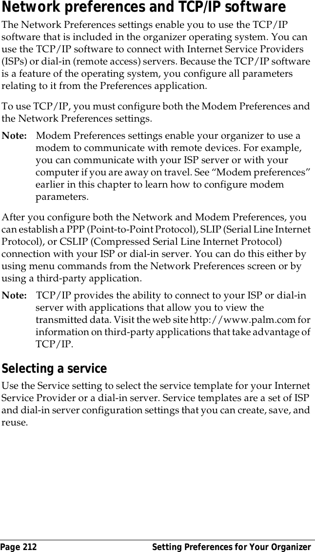 Page 212  Setting Preferences for Your OrganizerNetwork preferences and TCP/IP softwareThe Network Preferences settings enable you to use the TCP/IP software that is included in the organizer operating system. You can use the TCP/IP software to connect with Internet Service Providers (ISPs) or dial-in (remote access) servers. Because the TCP/IP software is a feature of the operating system, you configure all parameters relating to it from the Preferences application.To use TCP/IP, you must configure both the Modem Preferences and the Network Preferences settings. Note: Modem Preferences settings enable your organizer to use a modem to communicate with remote devices. For example, you can communicate with your ISP server or with your computer if you are away on travel. See &ldquo;Modem preferences&rdquo; earlier in this chapter to learn how to configure modem parameters.After you configure both the Network and Modem Preferences, you can establish a PPP (Point-to-Point Protocol), SLIP (Serial Line Internet Protocol), or CSLIP (Compressed Serial Line Internet Protocol) connection with your ISP or dial-in server. You can do this either by using menu commands from the Network Preferences screen or by using a third-party application. Note: TCP/IP provides the ability to connect to your ISP or dial-in server with applications that allow you to view the transmitted data. Visit the web site http://www.palm.com for information on third-party applications that take advantage of TCP/IP.Selecting a serviceUse the Service setting to select the service template for your Internet Service Provider or a dial-in server. Service templates are a set of ISP and dial-in server configuration settings that you can create, save, and reuse.