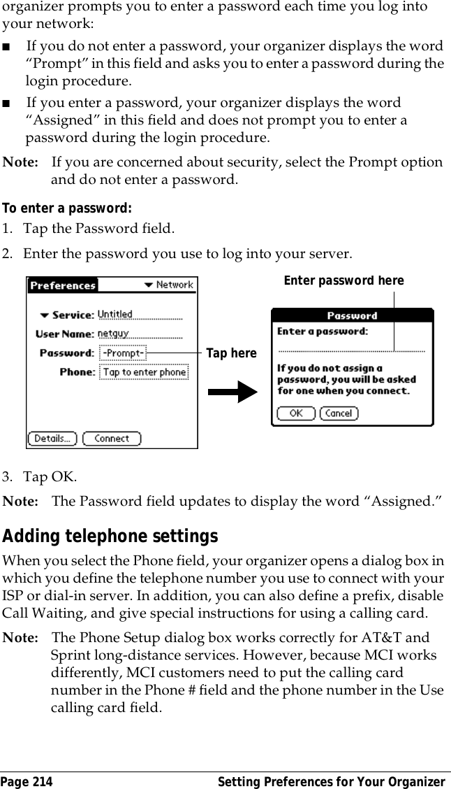 Page 214  Setting Preferences for Your Organizerorganizer prompts you to enter a password each time you log into your network: ■If you do not enter a password, your organizer displays the word &ldquo;Prompt&rdquo; in this field and asks you to enter a password during the login procedure. ■If you enter a password, your organizer displays the word &ldquo;Assigned&rdquo; in this field and does not prompt you to enter a password during the login procedure.Note: If you are concerned about security, select the Prompt option and do not enter a password.To enter a password:1. Tap the Password field.2. Enter the password you use to log into your server.3. Tap OK. Note: The Password field updates to display the word &ldquo;Assigned.&rdquo;Adding telephone settingsWhen you select the Phone field, your organizer opens a dialog box in which you define the telephone number you use to connect with your ISP or dial-in server. In addition, you can also define a prefix, disable Call Waiting, and give special instructions for using a calling card.Note: The Phone Setup dialog box works correctly for AT&amp;T and Sprint long-distance services. However, because MCI works differently, MCI customers need to put the calling card number in the Phone # field and the phone number in the Use calling card field.Enter password hereTap here