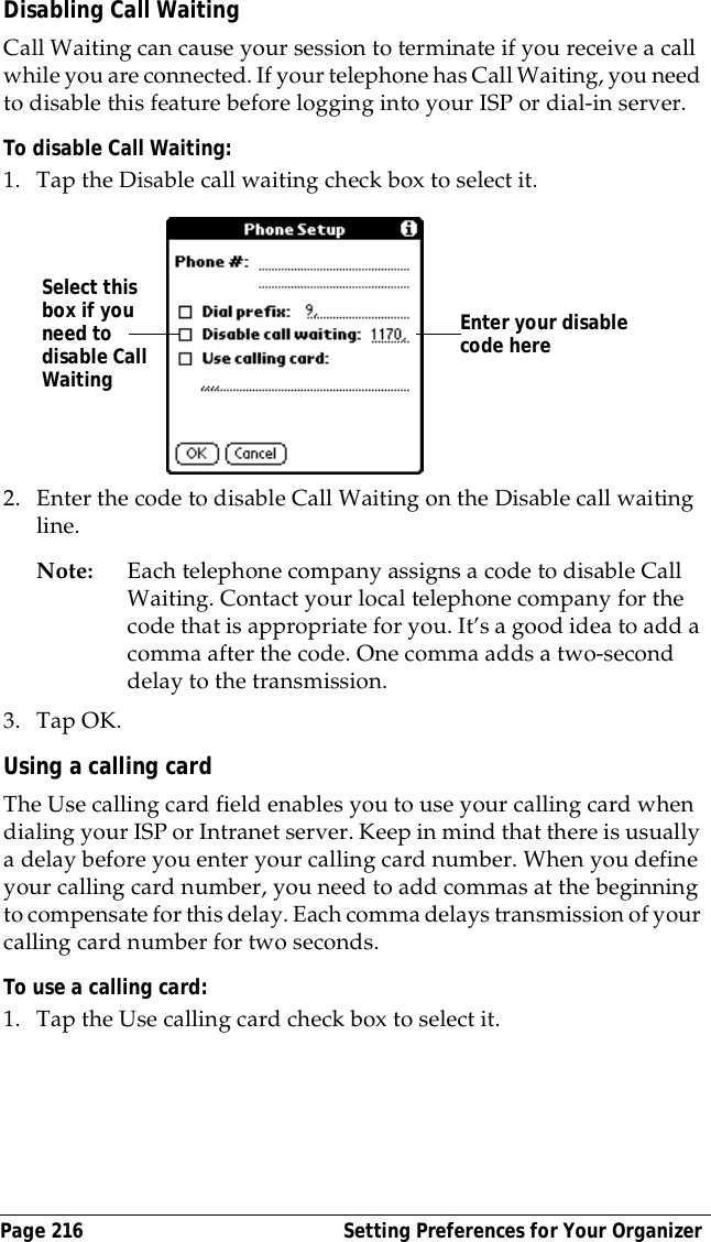 Page 216  Setting Preferences for Your OrganizerDisabling Call WaitingCall Waiting can cause your session to terminate if you receive a call while you are connected. If your telephone has Call Waiting, you need to disable this feature before logging into your ISP or dial-in server.To disable Call Waiting:1. Tap the Disable call waiting check box to select it.2. Enter the code to disable Call Waiting on the Disable call waiting line.Note: Each telephone company assigns a code to disable Call Waiting. Contact your local telephone company for the code that is appropriate for you. It&rsquo;s a good idea to add a comma after the code. One comma adds a two-second delay to the transmission.3. Tap OK.Using a calling cardThe Use calling card field enables you to use your calling card when dialing your ISP or Intranet server. Keep in mind that there is usually a delay before you enter your calling card number. When you define your calling card number, you need to add commas at the beginning to compensate for this delay. Each comma delays transmission of your calling card number for two seconds.To use a calling card:1. Tap the Use calling card check box to select it.Enter your disable code hereSelect this box if you need to disable Call Waiting