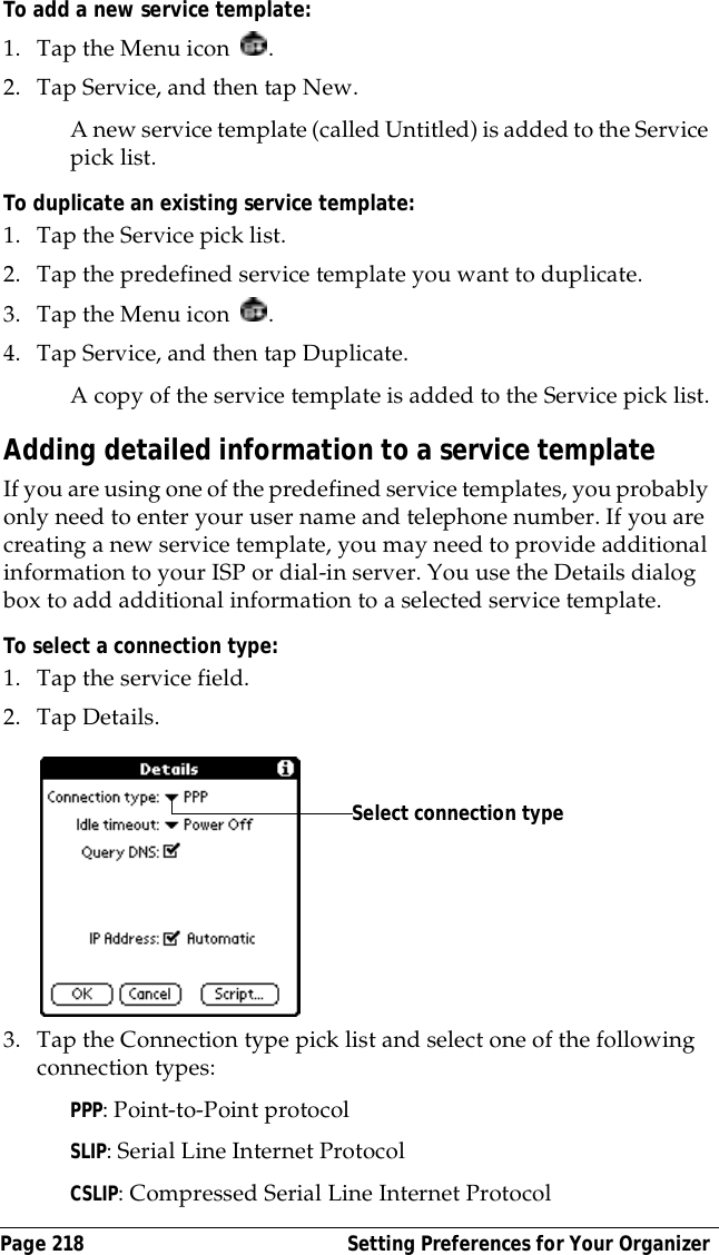 Page 218  Setting Preferences for Your OrganizerTo add a new service template:1. Tap the Menu icon  . 2. Tap Service, and then tap New.A new service template (called Untitled) is added to the Service pick list.To duplicate an existing service template:1. Tap the Service pick list.2. Tap the predefined service template you want to duplicate.3. Tap the Menu icon  . 4. Tap Service, and then tap Duplicate.A copy of the service template is added to the Service pick list.Adding detailed information to a service templateIf you are using one of the predefined service templates, you probably only need to enter your user name and telephone number. If you are creating a new service template, you may need to provide additional information to your ISP or dial-in server. You use the Details dialog box to add additional information to a selected service template.To select a connection type:1. Tap the service field.2. Tap Details.3. Tap the Connection type pick list and select one of the following connection types:PPP: Point-to-Point protocolSLIP: Serial Line Internet ProtocolCSLIP: Compressed Serial Line Internet ProtocolSelect connection type