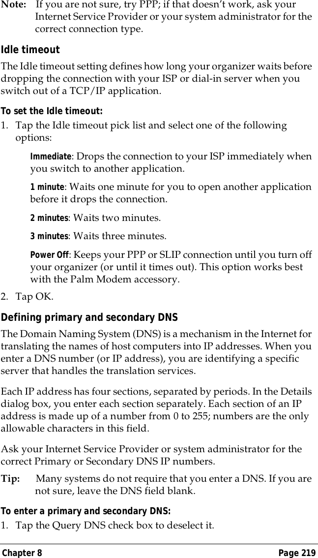 Chapter 8 Page 219Note: If you are not sure, try PPP; if that doesn&rsquo;t work, ask your Internet Service Provider or your system administrator for the correct connection type.Idle timeoutThe Idle timeout setting defines how long your organizer waits before dropping the connection with your ISP or dial-in server when you switch out of a TCP/IP application.To set the Idle timeout:1. Tap the Idle timeout pick list and select one of the following options:Immediate: Drops the connection to your ISP immediately when you switch to another application. 1 minute: Waits one minute for you to open another application before it drops the connection. 2 minutes: Waits two minutes. 3 minutes: Waits three minutes. Power Off: Keeps your PPP or SLIP connection until you turn off your organizer (or until it times out). This option works best with the Palm Modem accessory.2. Tap OK.Defining primary and secondary DNSThe Domain Naming System (DNS) is a mechanism in the Internet for translating the names of host computers into IP addresses. When you enter a DNS number (or IP address), you are identifying a specific server that handles the translation services.Each IP address has four sections, separated by periods. In the Details dialog box, you enter each section separately. Each section of an IP address is made up of a number from 0 to 255; numbers are the only allowable characters in this field.Ask your Internet Service Provider or system administrator for the correct Primary or Secondary DNS IP numbers.Tip: Many systems do not require that you enter a DNS. If you are not sure, leave the DNS field blank.To enter a primary and secondary DNS:1. Tap the Query DNS check box to deselect it.