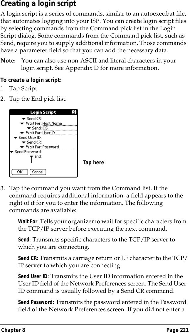 Chapter 8 Page 221Creating a login scriptA login script is a series of commands, similar to an autoexec.bat file, that automates logging into your ISP. You can create login script files by selecting commands from the Command pick list in the Login Script dialog. Some commands from the Command pick list, such as Send, require you to supply additional information. Those commands have a parameter field so that you can add the necessary data.Note: You can also use non-ASCII and literal characters in your login script. See Appendix D for more information.To create a login script:1. Tap Script.2. Tap the End pick list.3. Tap the command you want from the Command list. If the command requires additional information, a field appears to the right of it for you to enter the information. The following commands are available:Wait For: Tells your organizer to wait for specific characters from the TCP/IP server before executing the next command.Send: Transmits specific characters to the TCP/IP server to which you are connecting.Send CR: Transmits a carriage return or LF character to the TCP/IP server to which you are connecting.Send User ID: Transmits the User ID information entered in the User ID field of the Network Preferences screen. The Send User ID command is usually followed by a Send CR command.Send Password: Transmits the password entered in the Password field of the Network Preferences screen. If you did not enter a Tap here