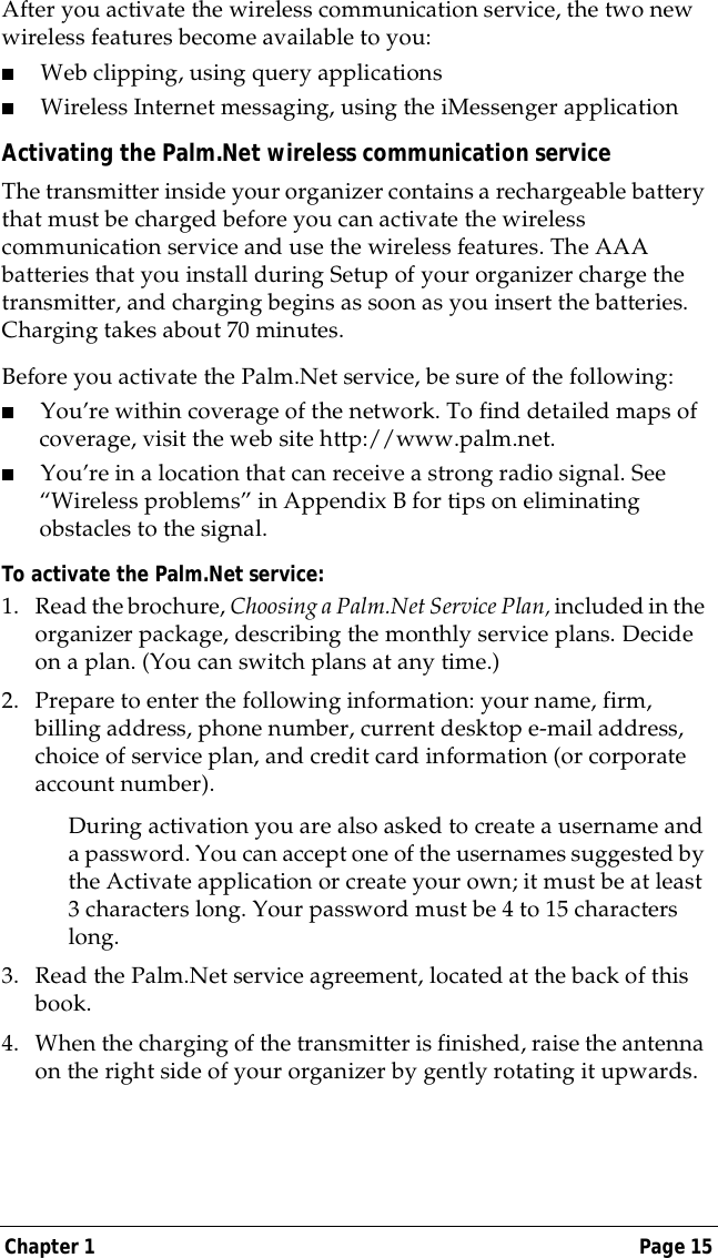 Chapter 1 Page 15After you activate the wireless communication service, the two new wireless features become available to you:■Web clipping, using query applications■Wireless Internet messaging, using the iMessenger applicationActivating the Palm.Net wireless communication service The transmitter inside your organizer contains a rechargeable battery that must be charged before you can activate the wireless communication service and use the wireless features. The AAA batteries that you install during Setup of your organizer charge the transmitter, and charging begins as soon as you insert the batteries. Charging takes about 70 minutes. Before you activate the Palm.Net service, be sure of the following:■You&rsquo;re within coverage of the network. To find detailed maps of coverage, visit the web site http://www.palm.net.■You&rsquo;re in a location that can receive a strong radio signal. See &ldquo;Wireless problems&rdquo; in Appendix B for tips on eliminating obstacles to the signal.To activate the Palm.Net service:1. Read the brochure, Choosing a Palm.Net Service Plan, included in the organizer package, describing the monthly service plans. Decide on a plan. (You can switch plans at any time.)2. Prepare to enter the following information: your name, firm, billing address, phone number, current desktop e-mail address, choice of service plan, and credit card information (or corporate account number).During activation you are also asked to create a username and a password. You can accept one of the usernames suggested by the Activate application or create your own; it must be at least 3 characters long. Your password must be 4 to 15 characters long.3. Read the Palm.Net service agreement, located at the back of this book.4. When the charging of the transmitter is finished, raise the antenna on the right side of your organizer by gently rotating it upwards. 