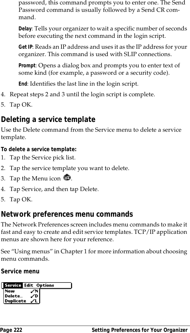 Page 222  Setting Preferences for Your Organizerpassword, this command prompts you to enter one. The Send Password command is usually followed by a Send CR com-mand.Delay: Tells your organizer to wait a specific number of seconds before executing the next command in the login script.Get IP: Reads an IP address and uses it as the IP address for your organizer. This command is used with SLIP connections.Prompt: Opens a dialog box and prompts you to enter text of some kind (for example, a password or a security code).End: Identifies the last line in the login script.4. Repeat steps 2 and 3 until the login script is complete.5. Tap OK.Deleting a service templateUse the Delete command from the Service menu to delete a service template.To delete a service template:1. Tap the Service pick list.2. Tap the service template you want to delete.3. Tap the Menu icon  . 4. Tap Service, and then tap Delete.5. Tap OK.Network preferences menu commandsThe Network Preferences screen includes menu commands to make it fast and easy to create and edit service templates. TCP/IP application menus are shown here for your reference.See &ldquo;Using menus&rdquo; in Chapter 1 for more information about choosing menu commands.Service menu