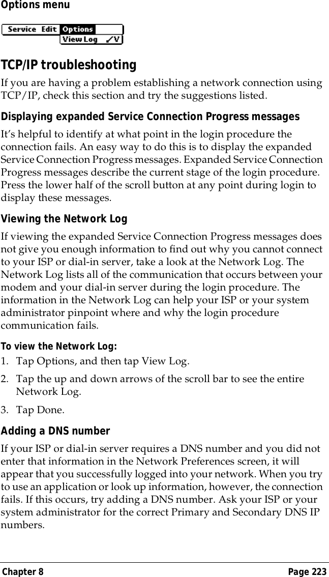 Chapter 8 Page 223Options menuTCP/IP troubleshootingIf you are having a problem establishing a network connection using TCP/IP, check this section and try the suggestions listed.Displaying expanded Service Connection Progress messagesIt&rsquo;s helpful to identify at what point in the login procedure the connection fails. An easy way to do this is to display the expanded Service Connection Progress messages. Expanded Service Connection Progress messages describe the current stage of the login procedure. Press the lower half of the scroll button at any point during login to display these messages.Viewing the Network LogIf viewing the expanded Service Connection Progress messages does not give you enough information to find out why you cannot connect to your ISP or dial-in server, take a look at the Network Log. The Network Log lists all of the communication that occurs between your modem and your dial-in server during the login procedure. The information in the Network Log can help your ISP or your system administrator pinpoint where and why the login procedure communication fails.To view the Network Log:1. Tap Options, and then tap View Log.2. Tap the up and down arrows of the scroll bar to see the entire Network Log.3. Tap Done.Adding a DNS numberIf your ISP or dial-in server requires a DNS number and you did not enter that information in the Network Preferences screen, it will appear that you successfully logged into your network. When you try to use an application or look up information, however, the connection fails. If this occurs, try adding a DNS number. Ask your ISP or your system administrator for the correct Primary and Secondary DNS IP numbers.