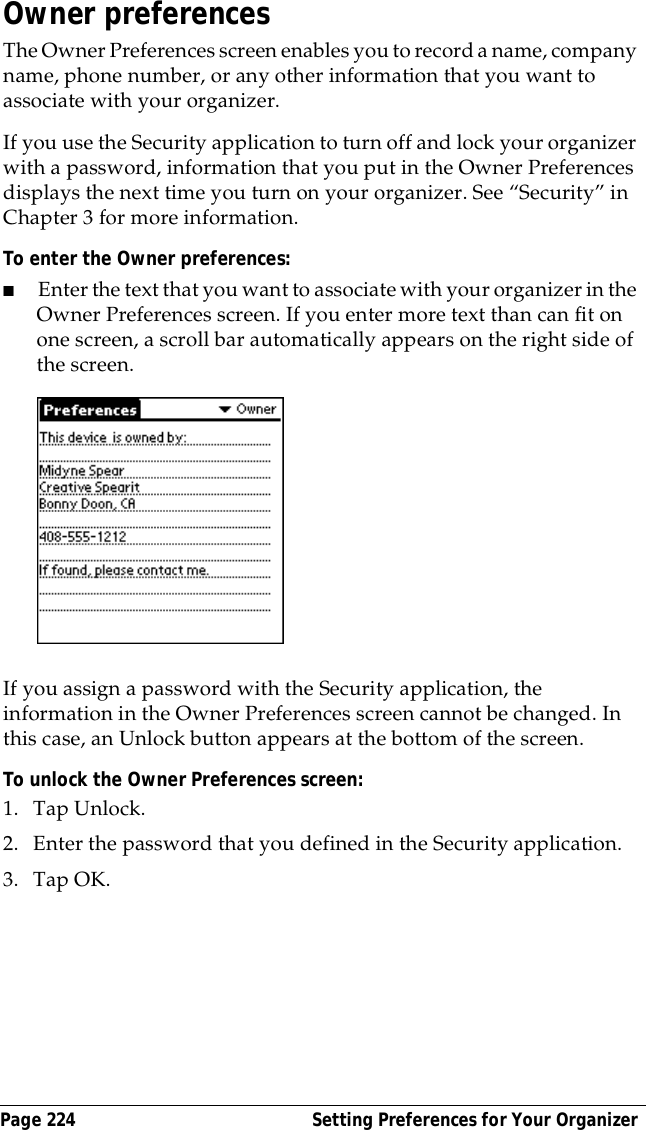 Page 224  Setting Preferences for Your OrganizerOwner preferencesThe Owner Preferences screen enables you to record a name, company name, phone number, or any other information that you want to associate with your organizer.If you use the Security application to turn off and lock your organizer with a password, information that you put in the Owner Preferences displays the next time you turn on your organizer. See &ldquo;Security&rdquo; in Chapter 3 for more information.To enter the Owner preferences:■Enter the text that you want to associate with your organizer in the Owner Preferences screen. If you enter more text than can fit on one screen, a scroll bar automatically appears on the right side of the screen.If you assign a password with the Security application, the information in the Owner Preferences screen cannot be changed. In this case, an Unlock button appears at the bottom of the screen. To unlock the Owner Preferences screen:1. Tap Unlock.2. Enter the password that you defined in the Security application.3. Tap OK.