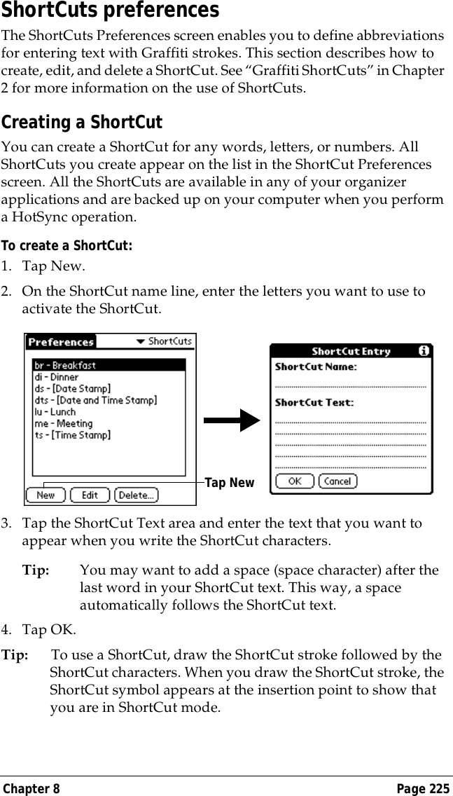 Chapter 8 Page 225ShortCuts preferencesThe ShortCuts Preferences screen enables you to define abbreviations for entering text with Graffiti strokes. This section describes how to create, edit, and delete a ShortCut. See &ldquo;Graffiti ShortCuts&rdquo; in Chapter 2 for more information on the use of ShortCuts. Creating a ShortCutYou can create a ShortCut for any words, letters, or numbers. All ShortCuts you create appear on the list in the ShortCut Preferences screen. All the ShortCuts are available in any of your organizer applications and are backed up on your computer when you perform a HotSync operation.To create a ShortCut:1. Tap New.2. On the ShortCut name line, enter the letters you want to use to activate the ShortCut.3. Tap the ShortCut Text area and enter the text that you want to appear when you write the ShortCut characters.Tip: You may want to add a space (space character) after the last word in your ShortCut text. This way, a space automatically follows the ShortCut text.4. Tap OK.Tip: To use a ShortCut, draw the ShortCut stroke followed by the ShortCut characters. When you draw the ShortCut stroke, the ShortCut symbol appears at the insertion point to show that you are in ShortCut mode.Tap New
