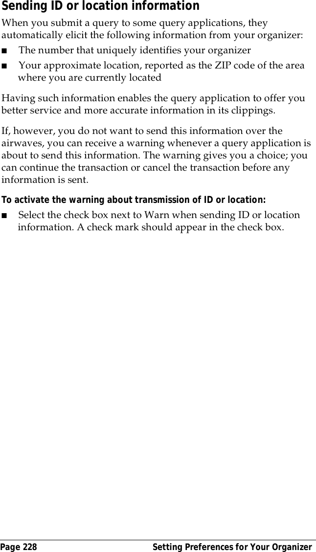 Page 228  Setting Preferences for Your OrganizerSending ID or location informationWhen you submit a query to some query applications, they automatically elicit the following information from your organizer:■The number that uniquely identifies your organizer ■Your approximate location, reported as the ZIP code of the area where you are currently locatedHaving such information enables the query application to offer you better service and more accurate information in its clippings. If, however, you do not want to send this information over the airwaves, you can receive a warning whenever a query application is about to send this information. The warning gives you a choice; you can continue the transaction or cancel the transaction before any information is sent.To activate the warning about transmission of ID or location:■Select the check box next to Warn when sending ID or location information. A check mark should appear in the check box.