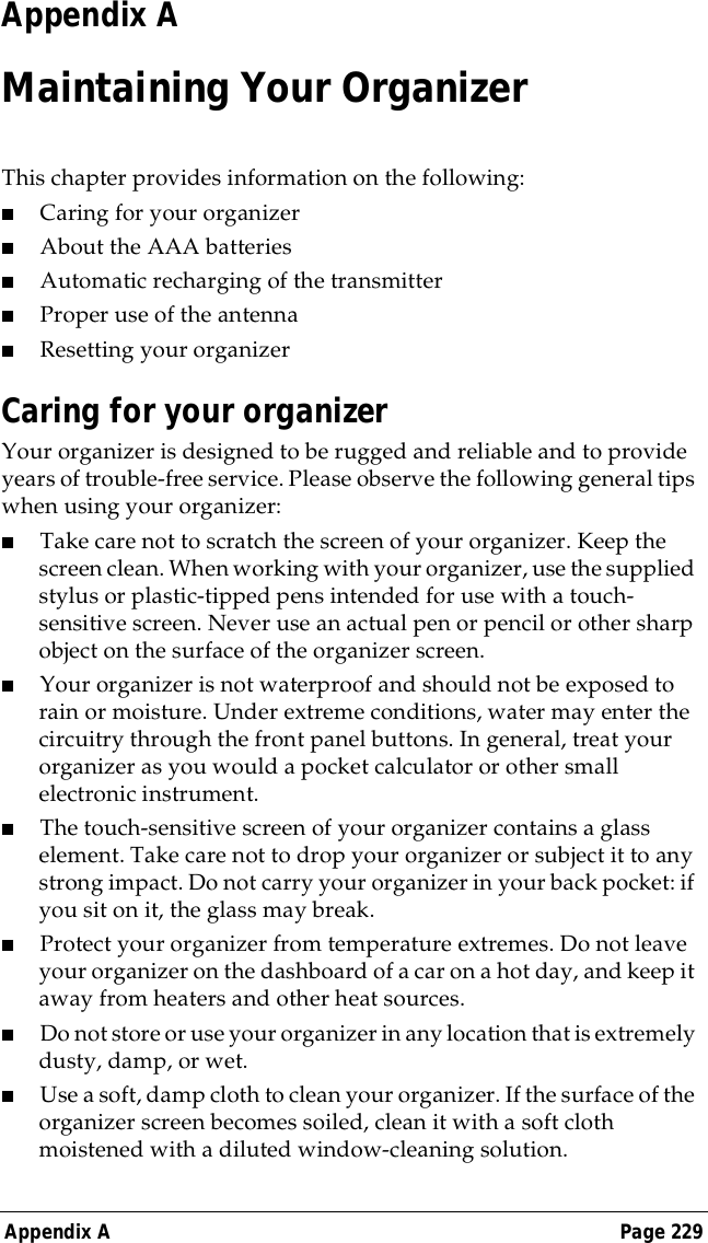 Appendix A Page 229Appendix AMaintaining Your OrganizerThis chapter provides information on the following:■Caring for your organizer■About the AAA batteries■Automatic recharging of the transmitter■Proper use of the antenna■Resetting your organizerCaring for your organizerYour organizer is designed to be rugged and reliable and to provide years of trouble-free service. Please observe the following general tips when using your organizer:■Take care not to scratch the screen of your organizer. Keep the screen clean. When working with your organizer, use the supplied stylus or plastic-tipped pens intended for use with a touch-sensitive screen. Never use an actual pen or pencil or other sharp object on the surface of the organizer screen.■Your organizer is not waterproof and should not be exposed to rain or moisture. Under extreme conditions, water may enter the circuitry through the front panel buttons. In general, treat your organizer as you would a pocket calculator or other small electronic instrument.■The touch-sensitive screen of your organizer contains a glass element. Take care not to drop your organizer or subject it to any strong impact. Do not carry your organizer in your back pocket: if you sit on it, the glass may break.■Protect your organizer from temperature extremes. Do not leave your organizer on the dashboard of a car on a hot day, and keep it away from heaters and other heat sources.■Do not store or use your organizer in any location that is extremely dusty, damp, or wet.■Use a soft, damp cloth to clean your organizer. If the surface of the organizer screen becomes soiled, clean it with a soft cloth moistened with a diluted window-cleaning solution.