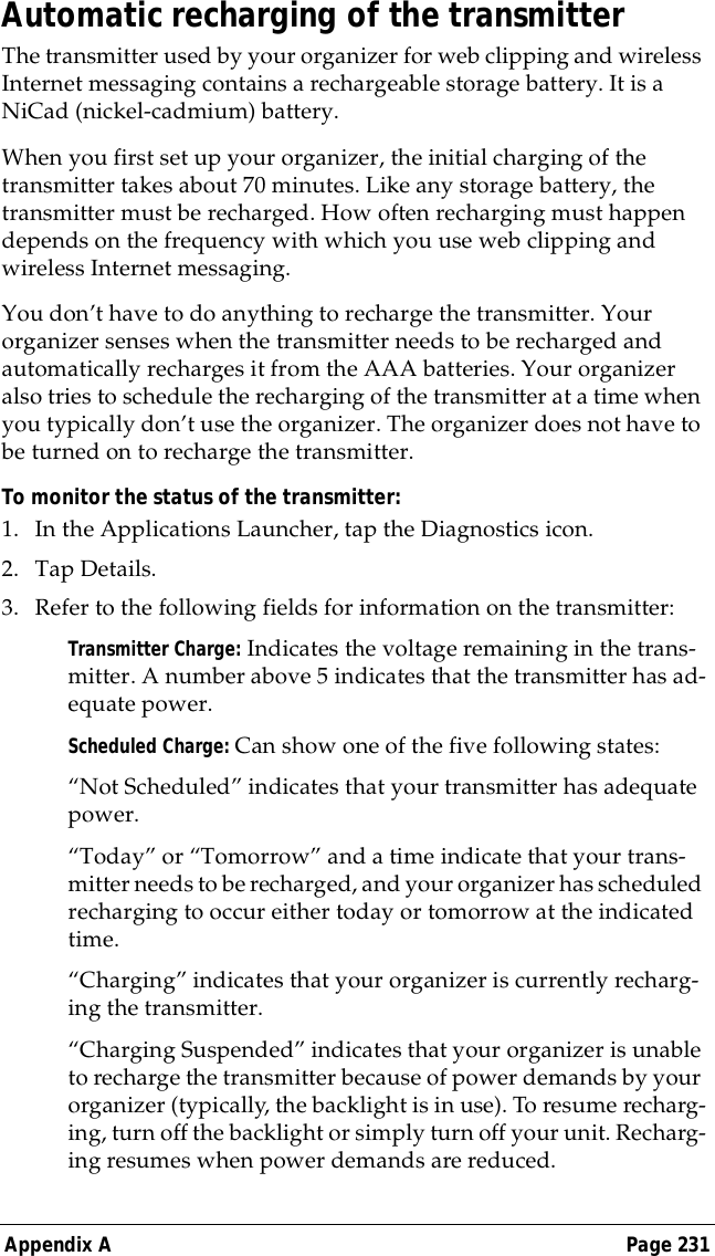 Appendix A Page 231Automatic recharging of the transmitterThe transmitter used by your organizer for web clipping and wireless Internet messaging contains a rechargeable storage battery. It is a NiCad (nickel-cadmium) battery.When you first set up your organizer, the initial charging of the transmitter takes about 70 minutes. Like any storage battery, the transmitter must be recharged. How often recharging must happen depends on the frequency with which you use web clipping and wireless Internet messaging.You don&rsquo;t have to do anything to recharge the transmitter. Your organizer senses when the transmitter needs to be recharged and automatically recharges it from the AAA batteries. Your organizer also tries to schedule the recharging of the transmitter at a time when you typically don&rsquo;t use the organizer. The organizer does not have to be turned on to recharge the transmitter.To monitor the status of the transmitter:1. In the Applications Launcher, tap the Diagnostics icon.2. Tap Details.3. Refer to the following fields for information on the transmitter:Transmitter Charge: Indicates the voltage remaining in the trans-mitter. A number above 5 indicates that the transmitter has ad-equate power.Scheduled Charge: Can show one of the five following states:&ldquo;Not Scheduled&rdquo; indicates that your transmitter has adequate power.&ldquo;Today&rdquo; or &ldquo;Tomorrow&rdquo; and a time indicate that your trans-mitter needs to be recharged, and your organizer has scheduled recharging to occur either today or tomorrow at the indicated time.&ldquo;Charging&rdquo; indicates that your organizer is currently recharg-ing the transmitter.&ldquo;Charging Suspended&rdquo; indicates that your organizer is unable to recharge the transmitter because of power demands by your organizer (typically, the backlight is in use). To resume recharg-ing, turn off the backlight or simply turn off your unit. Recharg-ing resumes when power demands are reduced. 