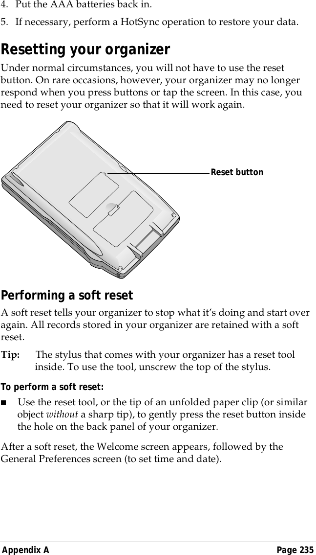 Appendix A Page 2354. Put the AAA batteries back in.5. If necessary, perform a HotSync operation to restore your data.Resetting your organizerUnder normal circumstances, you will not have to use the reset button. On rare occasions, however, your organizer may no longer respond when you press buttons or tap the screen. In this case, you need to reset your organizer so that it will work again.Performing a soft resetA soft reset tells your organizer to stop what it&rsquo;s doing and start over again. All records stored in your organizer are retained with a soft reset. Tip: The stylus that comes with your organizer has a reset tool inside. To use the tool, unscrew the top of the stylus.To perform a soft reset:■Use the reset tool, or the tip of an unfolded paper clip (or similar object without a sharp tip), to gently press the reset button inside the hole on the back panel of your organizer.After a soft reset, the Welcome screen appears, followed by the General Preferences screen (to set time and date).Reset button