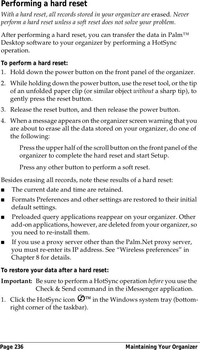 Page 236  Maintaining Your OrganizerPerforming a hard resetWith a hard reset, all records stored in your organizer are erased. Never perform a hard reset unless a soft reset does not solve your problem. After performing a hard reset, you can transfer the data in Palm&trade; Desktop software to your organizer by performing a HotSync operation.To perform a hard reset:1. Hold down the power button on the front panel of the organizer.2. While holding down the power button, use the reset tool, or the tip of an unfolded paper clip (or similar object without a sharp tip), to gently press the reset button.3. Release the reset button, and then release the power button.4. When a message appears on the organizer screen warning that you are about to erase all the data stored on your organizer, do one of the following:Press the upper half of the scroll button on the front panel of the organizer to complete the hard reset and start Setup.Press any other button to perform a soft reset.Besides erasing all records, note these results of a hard reset:■The current date and time are retained.■Formats Preferences and other settings are restored to their initial default settings.■Preloaded query applications reappear on your organizer. Other add-on applications, however, are deleted from your organizer, so you need to re-install them.■If you use a proxy server other than the Palm.Net proxy server, you must re-enter its IP address. See &ldquo;Wireless preferences&rdquo; in Chapter 8 for details.To restore your data after a hard reset:Important: Be sure to perform a HotSync operation before you use the Check &amp; Send command in the iMessenger application.1. Click the HotSync icon   in the Windows system tray (bottom-right corner of the taskbar).
