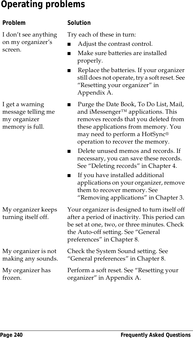 Page 240  Frequently Asked QuestionsOperating problemsProblem SolutionI don&rsquo;t see anything on my organizer&rsquo;s screen. Try each of these in turn:■Adjust the contrast control.■Make sure batteries are installed properly.■Replace the batteries. If your organizer still does not operate, try a soft reset. See &ldquo;Resetting your organizer&rdquo; in Appendix A.I get a warning message telling me my organizer memory is full. ■Purge the Date Book, To Do List, Mail, and iMessenger&trade; applications. This removes records that you deleted from these applications from memory. You may need to perform a HotSync&reg; operation to recover the memory.■Delete unused memos and records. If necessary, you can save these records. See &ldquo;Deleting records&rdquo; in Chapter 4.■If you have installed additional applications on your organizer, remove them to recover memory. See &ldquo;Removing applications&rdquo; in Chapter 3.My organizer keeps turning itself off. Your organizer is designed to turn itself off after a period of inactivity. This period can be set at one, two, or three minutes. Check the Auto-off setting. See &ldquo;General preferences&rdquo; in Chapter 8.My organizer is not making any sounds. Check the System Sound setting. See &ldquo;General preferences&rdquo; in Chapter 8.My organizer has frozen.  Perform a soft reset. See &ldquo;Resetting your organizer&rdquo; in Appendix A.