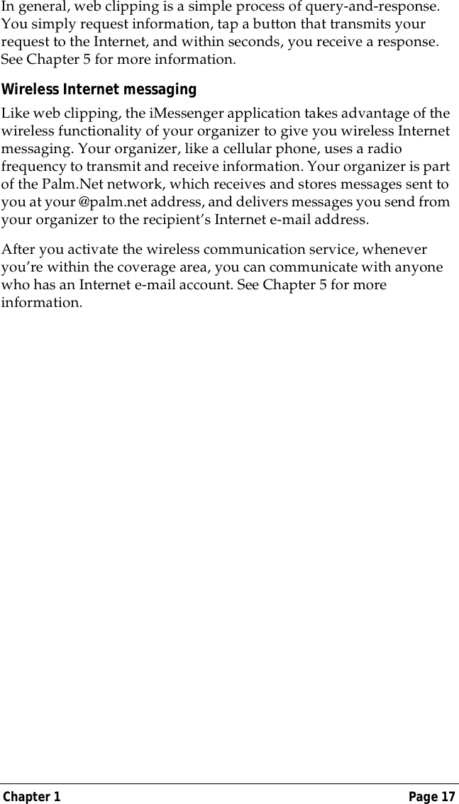 Chapter 1 Page 17In general, web clipping is a simple process of query-and-response. You simply request information, tap a button that transmits your request to the Internet, and within seconds, you receive a response. See Chapter 5 for more information.Wireless Internet messagingLike web clipping, the iMessenger application takes advantage of the wireless functionality of your organizer to give you wireless Internet messaging. Your organizer, like a cellular phone, uses a radio frequency to transmit and receive information. Your organizer is part of the Palm.Net network, which receives and stores messages sent to you at your @palm.net address, and delivers messages you send from your organizer to the recipient&rsquo;s Internet e-mail address.After you activate the wireless communication service, whenever you&rsquo;re within the coverage area, you can communicate with anyone who has an Internet e-mail account. See Chapter 5 for more information.
