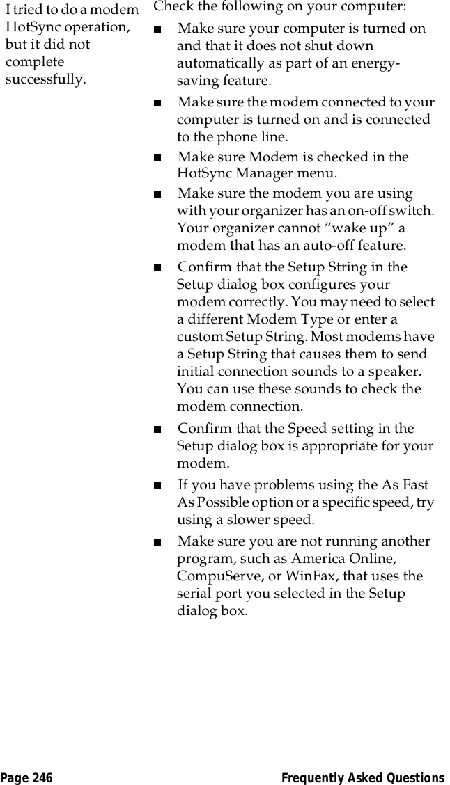 Page 246  Frequently Asked QuestionsI tried to do a modem HotSync operation, but it did not complete successfully.Check the following on your computer:■Make sure your computer is turned on and that it does not shut down automatically as part of an energy-saving feature.■Make sure the modem connected to your computer is turned on and is connected to the phone line. ■Make sure Modem is checked in the HotSync Manager menu.■Make sure the modem you are using with your organizer has an on-off switch. Your organizer cannot &ldquo;wake up&rdquo; a modem that has an auto-off feature.■Confirm that the Setup String in the Setup dialog box configures your modem correctly. You may need to select a different Modem Type or enter a custom Setup String. Most modems have a Setup String that causes them to send initial connection sounds to a speaker. You can use these sounds to check the modem connection.■Confirm that the Speed setting in the Setup dialog box is appropriate for your modem.■If you have problems using the As Fast As Possible option or a specific speed, try using a slower speed.■Make sure you are not running another program, such as America Online, CompuServe, or WinFax, that uses the serial port you selected in the Setup dialog box.