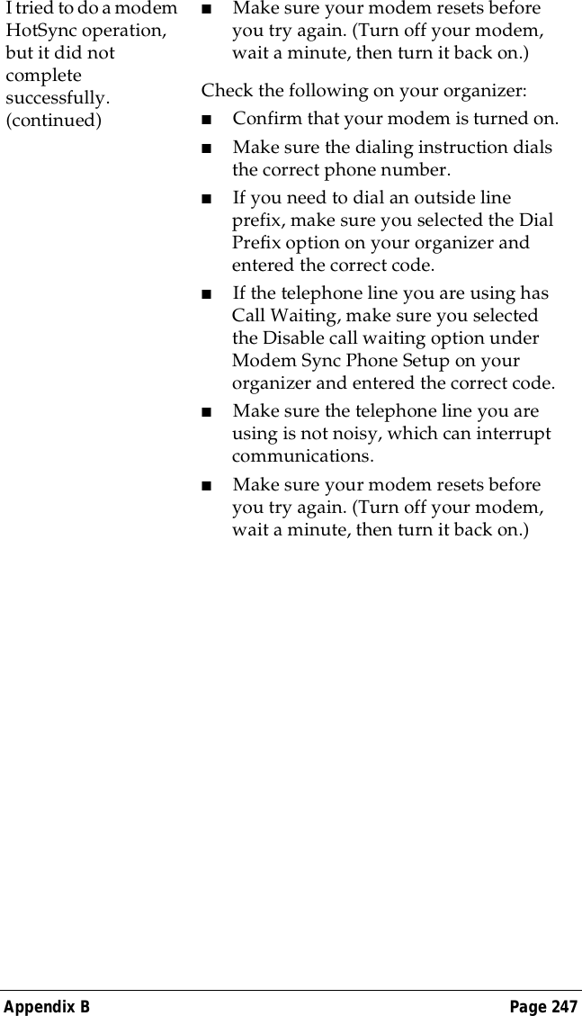 Appendix B Page 247I tried to do a modem HotSync operation, but it did not complete successfully. (continued)■Make sure your modem resets before you try again. (Turn off your modem, wait a minute, then turn it back on.) Check the following on your organizer:■Confirm that your modem is turned on.■Make sure the dialing instruction dials the correct phone number. ■If you need to dial an outside line prefix, make sure you selected the Dial Prefix option on your organizer and entered the correct code.■If the telephone line you are using has Call Waiting, make sure you selected the Disable call waiting option under Modem Sync Phone Setup on your organizer and entered the correct code.■Make sure the telephone line you are using is not noisy, which can interrupt communications.■Make sure your modem resets before you try again. (Turn off your modem, wait a minute, then turn it back on.)