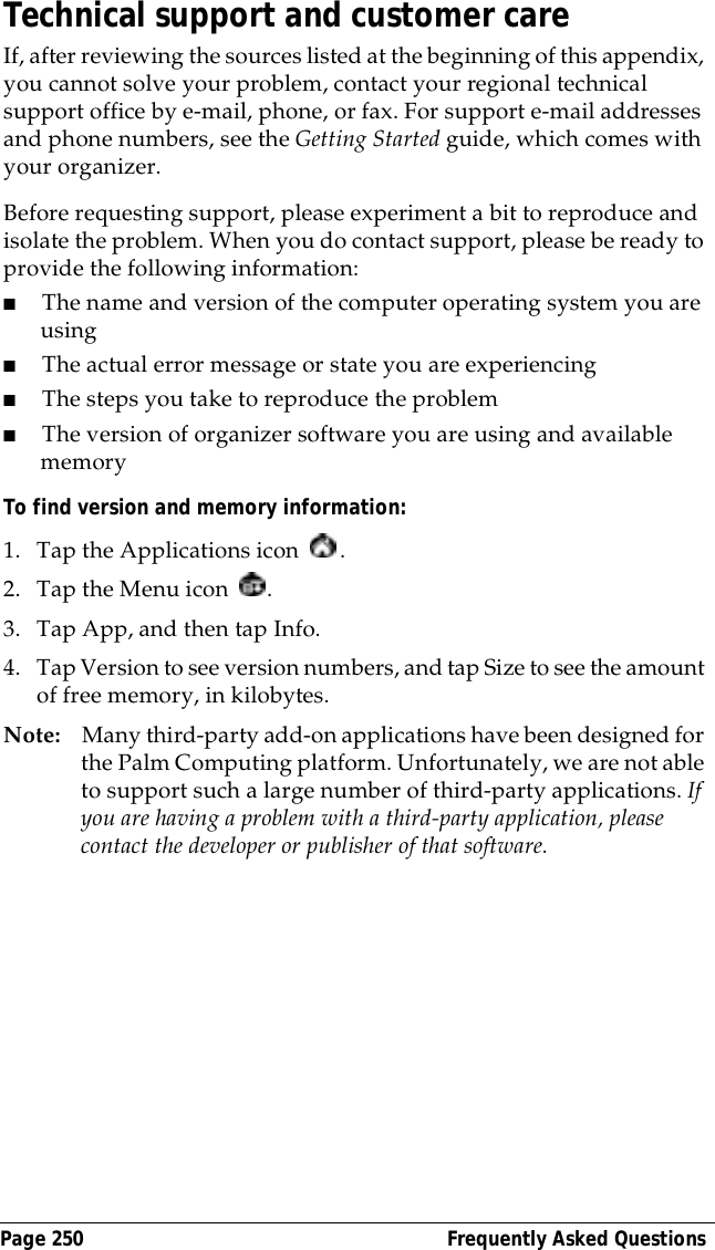 Page 250  Frequently Asked QuestionsTechnical support and customer careIf, after reviewing the sources listed at the beginning of this appendix, you cannot solve your problem, contact your regional technical support office by e-mail, phone, or fax. For support e-mail addresses and phone numbers, see the Getting Started guide, which comes with your organizer.Before requesting support, please experiment a bit to reproduce and isolate the problem. When you do contact support, please be ready to provide the following information:■The name and version of the computer operating system you are using■The actual error message or state you are experiencing■The steps you take to reproduce the problem■The version of organizer software you are using and available memoryTo find version and memory information:1. Tap the Applications icon  . 2. Tap the Menu icon  . 3. Tap App, and then tap Info.4. Tap Version to see version numbers, and tap Size to see the amount of free memory, in kilobytes.Note: Many third-party add-on applications have been designed for the Palm Computing platform. Unfortunately, we are not able to support such a large number of third-party applications. If you are having a problem with a third-party application, please contact the developer or publisher of that software.