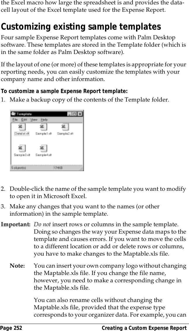 Page 252  Creating a Custom Expense Reportthe Excel macro how large the spreadsheet is and provides the data-cell layout of the Excel template used for the Expense Report.Customizing existing sample templatesFour sample Expense Report templates come with Palm Desktop software. These templates are stored in the Template folder (which is in the same folder as Palm Desktop software). If the layout of one (or more) of these templates is appropriate for your reporting needs, you can easily customize the templates with your company name and other information.To customize a sample Expense Report template:1. Make a backup copy of the contents of the Template folder.2. Double-click the name of the sample template you want to modify to open it in Microsoft Excel.3. Make any changes that you want to the names (or other information) in the sample template.Important: Do not insert rows or columns in the sample template. Doing so changes the way your Expense data maps to the template and causes errors. If you want to move the cells to a different location or add or delete rows or columns, you have to make changes to the Maptable.xls file.Note: You can insert your own company logo without changing the Maptable.xls file. If you change the file name, however, you need to make a corresponding change in the Maptable.xls file.You can also rename cells without changing the Maptable.xls file, provided that the expense type corresponds to your organizer data. For example, you can 
