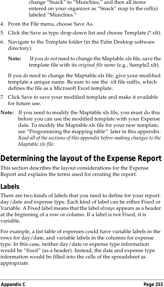 Appendix C Page 253change &ldquo;Snack&rdquo; to &ldquo;Munchies,&rdquo; and then all items entered on your organizer as &ldquo;Snack&rdquo; map to the cell(s) labeled &ldquo;Munchies.&rdquo;4. From the File menu, choose Save As.5. Click the Save as type drop-down list and choose Template (*.xlt).6. Navigate to the Template folder (in the Palm Desktop software directory).Note:  If you do not need to change the Maptable.xls file, save the template file with its original file name (e.g., Sample2.xlt).If you do need to change the Maptable.xls file, give your modified template a unique name. Be sure to use the .xlt file suffix, which defines the file as a Microsoft Excel template.7. Click Save to save your modified template and make it available for future use.Note: If you need to modify the Maptable.xls file, you must do this before you can use the modified template with your Expense data. To modify the Maptable.xls file for your new template, see &ldquo;Programming the mapping table&rdquo;  later in this appendix. Read all of the sections of this appendix before making changes to the Maptable.xls file.Determining the layout of the Expense ReportThis section describes the layout considerations for the Expense Report and explains the terms used for creating the report. LabelsThere are two kinds of labels that you need to define for your report: day/date and expense type. Each kind of label can be either Fixed or Variable. A Fixed label means that the label always appears as a header at the beginning of a row or column. If a label is not Fixed, it is variable.For example, a list table of expenses could have variable labels in the rows for day/date, and variable labels in the columns for expense type. In this case, neither day/date or expense type information would be &ldquo;fixed&rdquo; (as a header). Instead, the date and expense type information would be filled into the cells of the spreadsheet as appropriate.