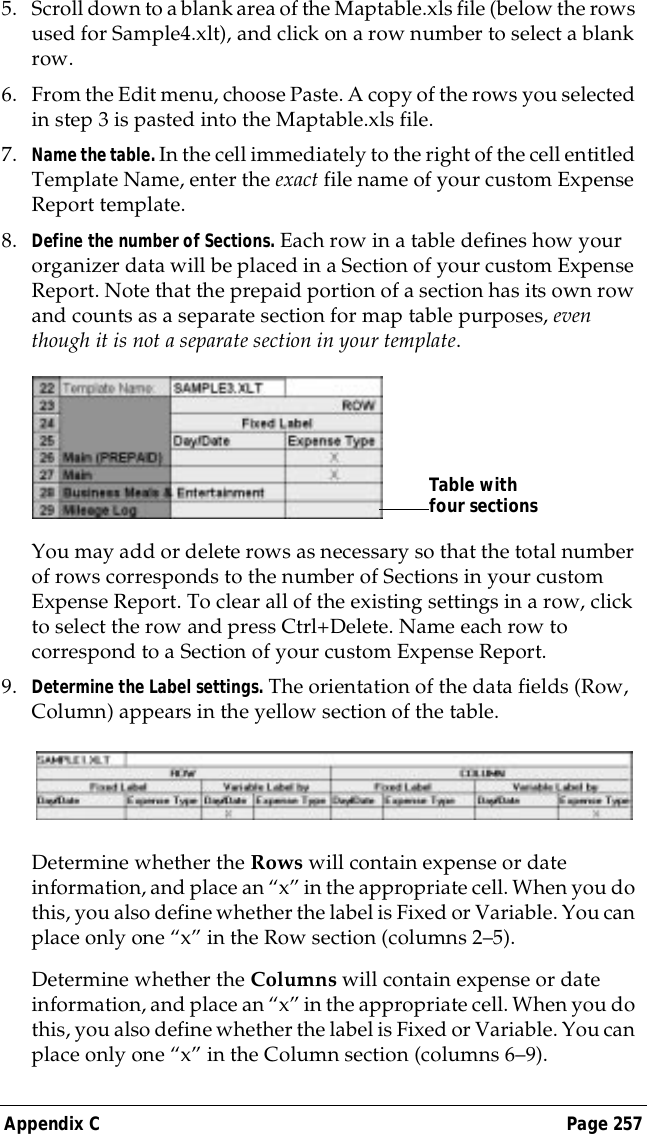 Appendix C Page 2575. Scroll down to a blank area of the Maptable.xls file (below the rows used for Sample4.xlt), and click on a row number to select a blank row.6. From the Edit menu, choose Paste. A copy of the rows you selected in step 3 is pasted into the Maptable.xls file.7. Name the table. In the cell immediately to the right of the cell entitled Template Name, enter the exact file name of your custom Expense Report template. 8. Define the number of Sections. Each row in a table defines how your organizer data will be placed in a Section of your custom Expense Report. Note that the prepaid portion of a section has its own row and counts as a separate section for map table purposes, even though it is not a separate section in your template.You may add or delete rows as necessary so that the total number of rows corresponds to the number of Sections in your custom Expense Report. To clear all of the existing settings in a row, click to select the row and press Ctrl+Delete. Name each row to correspond to a Section of your custom Expense Report.9. Determine the Label settings. The orientation of the data fields (Row, Column) appears in the yellow section of the table.Determine whether the Rows will contain expense or date information, and place an &ldquo;x&rdquo; in the appropriate cell. When you do this, you also define whether the label is Fixed or Variable. You can place only one &ldquo;x&rdquo; in the Row section (columns 2&ndash;5).Determine whether the Columns will contain expense or date information, and place an &ldquo;x&rdquo; in the appropriate cell. When you do this, you also define whether the label is Fixed or Variable. You can place only one &ldquo;x&rdquo; in the Column section (columns 6&ndash;9).Table with four sections