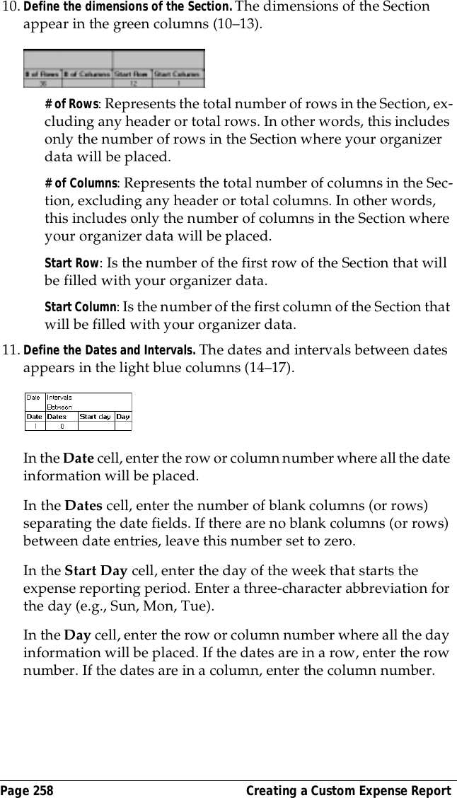 Page 258  Creating a Custom Expense Report10.Define the dimensions of the Section. The dimensions of the Section appear in the green columns (10&ndash;13).# of Rows: Represents the total number of rows in the Section, ex-cluding any header or total rows. In other words, this includes only the number of rows in the Section where your organizer data will be placed.# of Columns: Represents the total number of columns in the Sec-tion, excluding any header or total columns. In other words, this includes only the number of columns in the Section where your organizer data will be placed.Start Row: Is the number of the first row of the Section that will be filled with your organizer data.Start Column: Is the number of the first column of the Section that will be filled with your organizer data.11.Define the Dates and Intervals. The dates and intervals between dates appears in the light blue columns (14&ndash;17).In the Date cell, enter the row or column number where all the date information will be placed.In the Dates cell, enter the number of blank columns (or rows) separating the date fields. If there are no blank columns (or rows) between date entries, leave this number set to zero.In the Start Day cell, enter the day of the week that starts the expense reporting period. Enter a three-character abbreviation for the day (e.g., Sun, Mon, Tue).In the Day cell, enter the row or column number where all the day information will be placed. If the dates are in a row, enter the row number. If the dates are in a column, enter the column number.