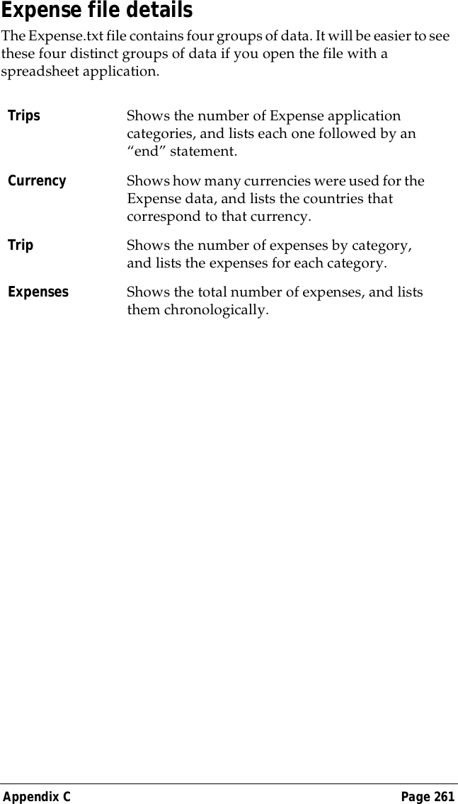 Appendix C Page 261Expense file detailsThe Expense.txt file contains four groups of data. It will be easier to see these four distinct groups of data if you open the file with a spreadsheet application.Trips Shows the number of Expense application categories, and lists each one followed by an &ldquo;end&rdquo; statement.Currency Shows how many currencies were used for the Expense data, and lists the countries that correspond to that currency.Trip Shows the number of expenses by category, and lists the expenses for each category.Expenses Shows the total number of expenses, and lists them chronologically.