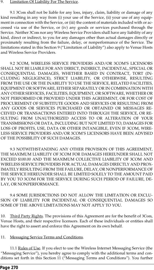 Page 270 9. Limitation Of Liability For The Service.9.1 3Com shall not be liable for any loss, injury, claim, liability or damage of anykind resulting in any way from (i) your use of the Service, (ii) your use of any equip-ment in connection with the Service, or (iii) the content of materials included with or ac-cessed via use of the Service, or (iv) any goods or services purchased through theService. Neither 3Com nor any Wireless Service Providers shall have any liability of anykind, direct or indirect, to you for any damages other than actual damages directly orproximately resulting from the failure, delay, or nonperformance of the Service. Thelimitations stated in this Section 9 (&ldquo;Limitation of Liability&rdquo;) also apply to Venue Hostsand Wireless Service Providers.9.2 3COM, WIRELESS SERVICE PROVIDERS AND/OR 3COM&rsquo;S LICENSORSSHALL NOT BE LIABLE FOR ANY DIRECT, INDIRECT, INCIDENTAL, SPECIAL ORCONSEQUENTIAL DAMAGES, WHETHER BASED IN CONTRACT, TORT (IN-CLUDING NEGLIGENCE), STRICT LIABILITY, OR OTHERWISE, RESULTINGFROM THE USE OR THE INABILITY TO USE THE SERVICE, RELATED FACILITIES,EQUIPMENT OR SOFTWARE, EITHER SEPARATELY OR IN COMBINATION WITHANY OTHER SERVICES, FACILITIES, EQUIPMENT, OR SOFTWARE, WHETHER ORNOT PERFORMED OR PROVIDED UNDER THIS AGREEMENT, OR FOR COST OFPROCUREMENT OF SUBSTITUTE GOODS AND SERVICES OR RESULTING FROMANY GOODS OR SERVICES PURCHASED OR OBTAINED OR MESSAGES RE-CEIVED OR TRANSACTIONS ENTERED INTO THROUGH THE SERVICE, OR RE-SULTING FROM UNAUTHORIZED ACCESS TO OR ALTERATION OF YOURTRANSMISSIONS OR DATA, INCLUDING BUT NOT LIMITED TO, DAMAGES FORLOSS OF PROFITS, USE, DATA OR OTHER INTANGIBLE, EVEN IF 3COM, WIRE-LESS SERVICE PROVIDERS AND/OR 3COM&rsquo;S LICENSORS HAVE BEEN ADVISEDOF THE POSSIBILITY OF SUCH DAMAGES.9.3 NOTWITHSTANDING ANY OTHER PROVISION OF THIS AGREEMENT,THE MAXIMUM LIABILITY OF 3COM FOR DAMAGES HEREUNDER SHALL NOTEXCEED $100.00 AND THE MAXIMUM COLLECTIVE LIABILITY OF 3COM ANDWIRELESS SERVICE PROVIDERS FOR ACTUAL DAMAGES DIRECTLY AND PROX-IMATELY RESULTING FROM THE FAILURE, DELAY, OR NONPERFORMANCE OFTHE SERVICE HEREUNDER SHALL BE LIMITED SOLELY TO THE AMOUNT PAIDBY YOU TO 3COM FOR THE SERVICE DURING SUCH PERIOD OF FAILURE, DE-LAY, OR NONPERFORMANCE.9.4 SOME JURISDICTIONS DO NOT ALLOW THE LIMITATION OR EXCLU-SION OF LIABILITY FOR INCIDENTAL OR CONSEQUENTIAL DAMAGES SOSOME OF THE ABOVE LIMITATIONS MAY NOT APPLY TO YOU.10. Third Party Rights. The provisions of this Agreement are for the benefit of 3Com,Venue Hosts, and their respective licensors. Each of these individuals or entities shallhave the right to assert and enforce this Agreement on its own behalf.11. Messaging Service Terms and Conditions. 11.1 Rules of Use. If you elect to use the Wireless Internet Messaging Service (the&ldquo;Messaging Service&rdquo;), you hereby agree to comply with the additional terms and con-ditions set forth in this Section 11 (&ldquo;Messaging Terms and Conditions&rdquo;). You further