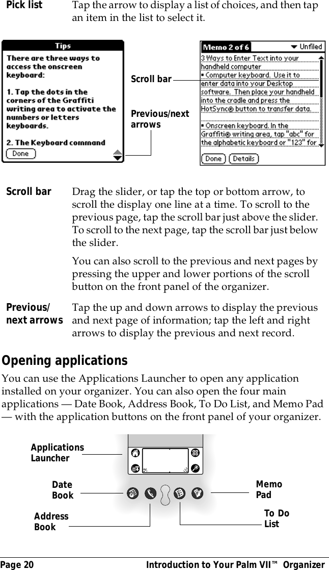Page 20  Introduction to Your Palm VII&trade; OrganizerOpening applicationsYou can use the Applications Launcher to open any application installed on your organizer. You can also open the four main applications &mdash; Date Book, Address Book, To Do List, and Memo Pad &mdash; with the application buttons on the front panel of your organizer.Pick list Tap the arrow to display a list of choices, and then tap an item in the list to select it.Scroll bar Drag the slider, or tap the top or bottom arrow, to scroll the display one line at a time. To scroll to the previous page, tap the scroll bar just above the slider. To scroll to the next page, tap the scroll bar just below the slider.You can also scroll to the previous and next pages by pressing the upper and lower portions of the scroll button on the front panel of the organizer.Previous/next arrows Tap the up and down arrows to display the previous and next page of information; tap the left and right arrows to display the previous and next record.Previous/next arrows Scroll barApplications LauncherAddress BookDate Book MemoPadTo DoList