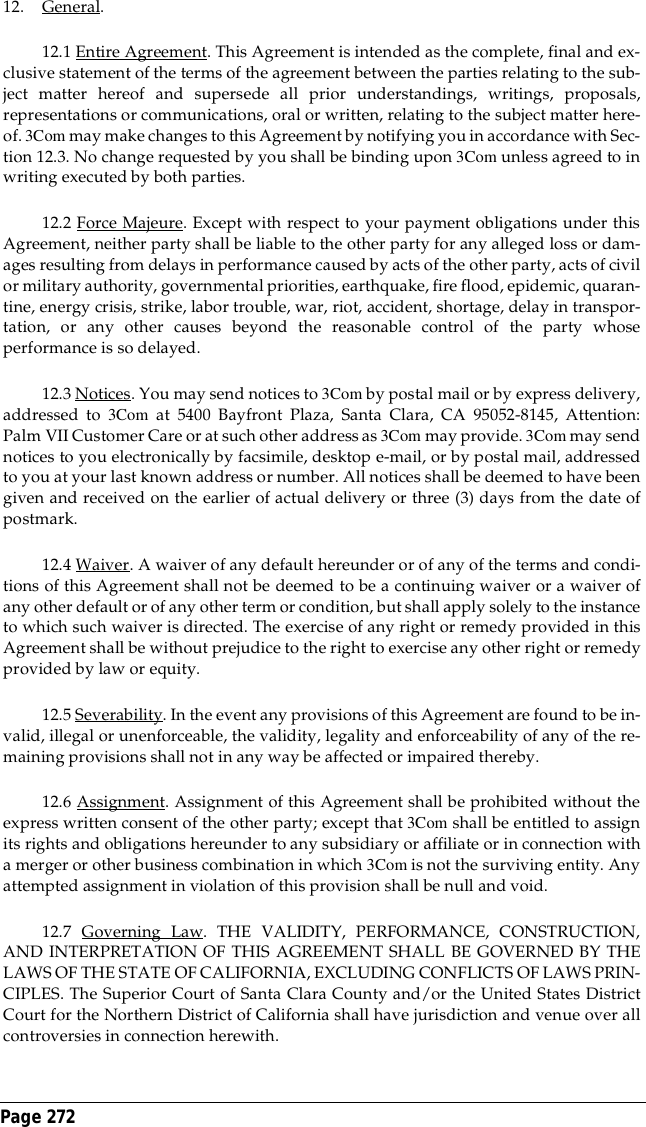 Page 272 12. General.12.1 Entire Agreement. This Agreement is intended as the complete, final and ex-clusive statement of the terms of the agreement between the parties relating to the sub-ject matter hereof and supersede all prior understandings, writings, proposals,representations or communications, oral or written, relating to the subject matter here-of. 3Com may make changes to this Agreement by notifying you in accordance with Sec-tion 12.3. No change requested by you shall be binding upon 3Com unless agreed to inwriting executed by both parties.12.2 Force Majeure. Except with respect to your payment obligations under thisAgreement, neither party shall be liable to the other party for any alleged loss or dam-ages resulting from delays in performance caused by acts of the other party, acts of civilor military authority, governmental priorities, earthquake, fire flood, epidemic, quaran-tine, energy crisis, strike, labor trouble, war, riot, accident, shortage, delay in transpor-tation, or any other causes beyond the reasonable control of the party whoseperformance is so delayed.12.3 Notices. You may send notices to 3Com by postal mail or by express delivery,addressed to 3Com at 5400 Bayfront Plaza, Santa Clara, CA 95052-8145, Attention:Palm VII Customer Care or at such other address as 3Com may provide. 3Com may sendnotices to you electronically by facsimile, desktop e-mail, or by postal mail, addressedto you at your last known address or number. All notices shall be deemed to have beengiven and received on the earlier of actual delivery or three (3) days from the date ofpostmark.12.4 Waiver. A waiver of any default hereunder or of any of the terms and condi-tions of this Agreement shall not be deemed to be a continuing waiver or a waiver ofany other default or of any other term or condition, but shall apply solely to the instanceto which such waiver is directed. The exercise of any right or remedy provided in thisAgreement shall be without prejudice to the right to exercise any other right or remedyprovided by law or equity.12.5 Severability. In the event any provisions of this Agreement are found to be in-valid, illegal or unenforceable, the validity, legality and enforceability of any of the re-maining provisions shall not in any way be affected or impaired thereby.12.6 Assignment. Assignment of this Agreement shall be prohibited without theexpress written consent of the other party; except that 3Com shall be entitled to assignits rights and obligations hereunder to any subsidiary or affiliate or in connection witha merger or other business combination in which 3Com is not the surviving entity. Anyattempted assignment in violation of this provision shall be null and void.12.7 Governing Law. THE VALIDITY, PERFORMANCE, CONSTRUCTION,AND INTERPRETATION OF THIS AGREEMENT SHALL BE GOVERNED BY THELAWS OF THE STATE OF CALIFORNIA, EXCLUDING CONFLICTS OF LAWS PRIN-CIPLES. The Superior Court of Santa Clara County and/or the United States DistrictCourt for the Northern District of California shall have jurisdiction and venue over allcontroversies in connection herewith.