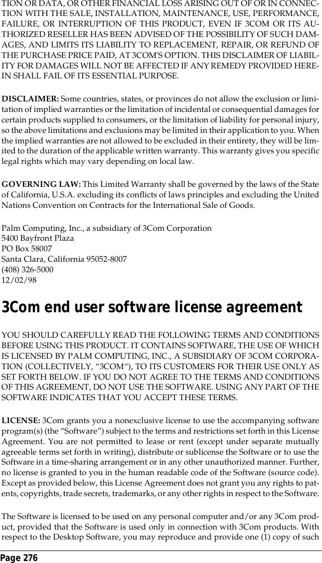 Page 276 TION OR DATA, OR OTHER FINANCIAL LOSS ARISING OUT OF OR IN CONNEC-TION WITH THE SALE, INSTALLATION, MAINTENANCE, USE, PERFORMANCE,FAILURE, OR INTERRUPTION OF THIS PRODUCT, EVEN IF 3COM OR ITS AU-THORIZED RESELLER HAS BEEN ADVISED OF THE POSSIBILITY OF SUCH DAM-AGES, AND LIMITS ITS LIABILITY TO REPLACEMENT, REPAIR, OR REFUND OFTHE PURCHASE PRICE PAID, AT 3COM'S OPTION. THIS DISCLAIMER OF LIABIL-ITY FOR DAMAGES WILL NOT BE AFFECTED IF ANY REMEDY PROVIDED HERE-IN SHALL FAIL OF ITS ESSENTIAL PURPOSE.DISCLAIMER: Some countries, states, or provinces do not allow the exclusion or limi-tation of implied warranties or the limitation of incidental or consequential damages forcertain products supplied to consumers, or the limitation of liability for personal injury,so the above limitations and exclusions may be limited in their application to you. Whenthe implied warranties are not allowed to be excluded in their entirety, they will be lim-ited to the duration of the applicable written warranty. This warranty gives you specificlegal rights which may vary depending on local law.GOVERNING LAW: This Limited Warranty shall be governed by the laws of the Stateof California, U.S.A. excluding its conflicts of laws principles and excluding the UnitedNations Convention on Contracts for the International Sale of Goods.Palm Computing, Inc., a subsidiary of 3Com Corporation5400 Bayfront PlazaPO Box 58007Santa Clara, California 95052-8007(408) 326-500012/02/983Com end user software license agreementYOU SHOULD CAREFULLY READ THE FOLLOWING TERMS AND CONDITIONSBEFORE USING THIS PRODUCT. IT CONTAINS SOFTWARE, THE USE OF WHICHIS LICENSED BY PALM COMPUTING, INC., A SUBSIDIARY OF 3COM CORPORA-TION (COLLECTIVELY, &ldquo;3COM&ldquo;), TO ITS CUSTOMERS FOR THEIR USE ONLY ASSET FORTH BELOW. IF YOU DO NOT AGREE TO THE TERMS AND CONDITIONSOF THIS AGREEMENT, DO NOT USE THE SOFTWARE. USING ANY PART OF THESOFTWARE INDICATES THAT YOU ACCEPT THESE TERMS.LICENSE: 3Com grants you a nonexclusive license to use the accompanying softwareprogram(s) (the &ldquo;Software&rdquo;) subject to the terms and restrictions set forth in this LicenseAgreement. You are not permitted to lease or rent (except under separate mutuallyagreeable terms set forth in writing), distribute or sublicense the Software or to use theSoftware in a time-sharing arrangement or in any other unauthorized manner. Further,no license is granted to you in the human readable code of the Software (source code).Except as provided below, this License Agreement does not grant you any rights to pat-ents, copyrights, trade secrets, trademarks, or any other rights in respect to the Software.The Software is licensed to be used on any personal computer and/or any 3Com prod-uct, provided that the Software is used only in connection with 3Com products. Withrespect to the Desktop Software, you may reproduce and provide one (1) copy of such