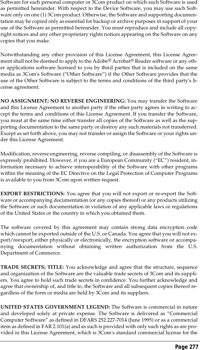 Page 277Software for each personal computer or 3Com product on which such Software is usedas permitted hereunder. With respect to the Device Software, you may use such Soft-ware only on one (1) 3Com product. Otherwise, the Software and supporting documen-tation may be copied only as essential for backup or archive purposes in support of youruse of the Software as permitted hereunder. You must reproduce and include all copy-right notices and any other proprietary rights notices appearing on the Software on anycopies that you make.Notwithstanding any other provision of this License Agreement, this License Agree-ment shall not be deemed to apply to the Adobe&reg; Acrobat&reg; Reader software or any oth-er applications software licensed to you by third parties that is included on the samemedia as 3Com's Software (&ldquo;Other Software&rdquo;) if the Other Software provides that theuse of the Other Software is subject to the terms and conditions of the third party's li-cense agreement.NO ASSIGNMENT; NO REVERSE ENGINEERING: You may transfer the Softwareand this License Agreement to another party if the other party agrees in writing to ac-cept the terms and conditions of this License Agreement. If you transfer the Software,you must at the same time either transfer all copies of the Software as well as the sup-porting documentation to the same party or destroy any such materials not transferred.Except as set forth above, you may not transfer or assign the Software or your rights un-der this License Agreement.Modification, reverse engineering, reverse compiling, or disassembly of the Software isexpressly prohibited. However, if you are a European Community (&ldquo;EC&rdquo;) resident, in-formation necessary to achieve interoperability of the Software with other programswithin the meaning of the EC Directive on the Legal Protection of Computer Programsis available to you from 3Com upon written request.EXPORT RESTRICTIONS: You agree that you will not export or re-export the Soft-ware or accompanying documentation (or any copies thereof) or any products utilizingthe Software or such documentation in violation of any applicable laws or regulationsof the United States or the country in which you obtained them.The software covered by this agreement may contain strong data encryption codewhich cannot be exported outside of the U.S. or Canada. You agree that you will not ex-port/reexport, either physically or electronically, the encryption software or accompa-nying documentation without obtaining written authorization from the U.S.Department of Commerce.TRADE SECRETS; TITLE: You acknowledge and agree that the structure, sequenceand organization of the Software are the valuable trade secrets of 3Com and its suppli-ers. You agree to hold such trade secrets in confidence. You further acknowledge andagree that ownership of, and title to, the Software and all subsequent copies thereof re-gardless of the form or media are held by 3Com and its suppliers.UNITED STATES GOVERNMENT LEGEND: The Software is commercial in natureand developed solely at private expense. The Software is delivered as &ldquo;CommercialComputer Software&rdquo; as defined in DFARS 252.227-7014 (June 1995) or as a commercialitem as defined in FAR 2.101(a) and as such is provided with only such rights as are pro-vided in this License Agreement, which is 3Com's standard commercial license for the