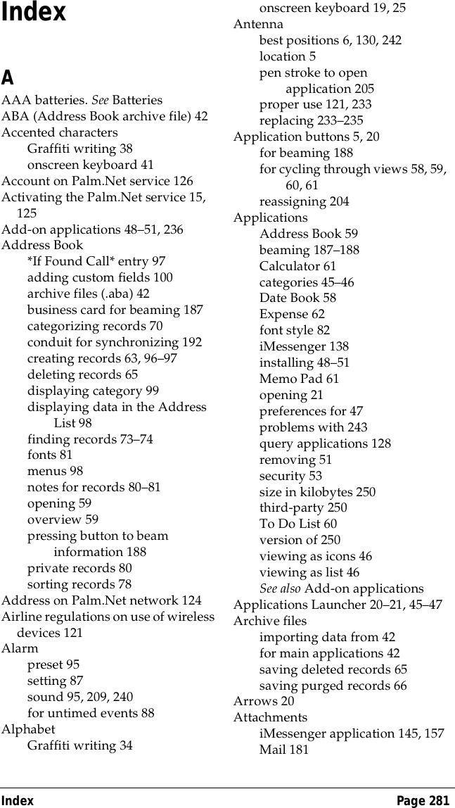 Index Page 281IndexAAAA batteries. See BatteriesABA (Address Book archive file) 42Accented charactersGraffiti writing 38onscreen keyboard 41Account on Palm.Net service 126Activating the Palm.Net service 15, 125Add-on applications 48&ndash;51, 236Address Book*If Found Call* entry 97adding custom fields 100archive files (.aba) 42business card for beaming 187categorizing records 70conduit for synchronizing 192creating records 63, 96&ndash;97deleting records 65displaying category 99displaying data in the Address List 98finding records 73&ndash;74fonts 81menus 98notes for records 80&ndash;81opening 59overview 59pressing button to beam information 188private records 80sorting records 78Address on Palm.Net network 124Airline regulations on use of wireless devices 121Alarmpreset 95setting 87sound 95, 209, 240for untimed events 88AlphabetGraffiti writing 34onscreen keyboard 19, 25Antennabest positions 6, 130, 242location 5pen stroke to open application 205proper use 121, 233replacing 233&ndash;235Application buttons 5, 20for beaming 188for cycling through views 58, 59, 60, 61reassigning 204ApplicationsAddress Book 59beaming 187&ndash;188Calculator 61categories 45&ndash;46Date Book 58Expense 62font style 82iMessenger 138installing 48&ndash;51Memo Pad 61opening 21preferences for 47problems with 243query applications 128removing 51security 53size in kilobytes 250third-party 250To Do List 60version of 250viewing as icons 46viewing as list 46See also Add-on applicationsApplications Launcher 20&ndash;21, 45&ndash;47Archive filesimporting data from 42for main applications 42saving deleted records 65saving purged records 66Arrows 20AttachmentsiMessenger application 145, 157Mail 181
