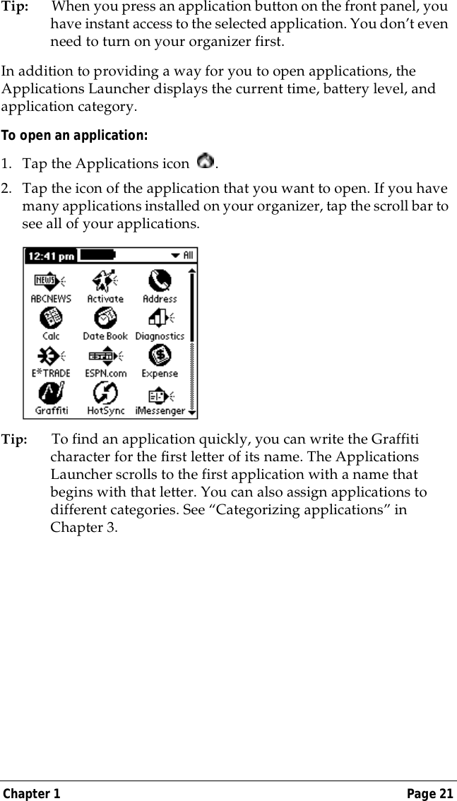 Chapter 1 Page 21Tip: When you press an application button on the front panel, you have instant access to the selected application. You don&rsquo;t even need to turn on your organizer first. In addition to providing a way for you to open applications, the Applications Launcher displays the current time, battery level, and application category.To open an application:1. Tap the Applications icon  . 2. Tap the icon of the application that you want to open. If you have many applications installed on your organizer, tap the scroll bar to see all of your applications. Tip: To find an application quickly, you can write the Graffiti character for the first letter of its name. The Applications Launcher scrolls to the first application with a name that begins with that letter. You can also assign applications to different categories. See &ldquo;Categorizing applications&rdquo; in Chapter 3.