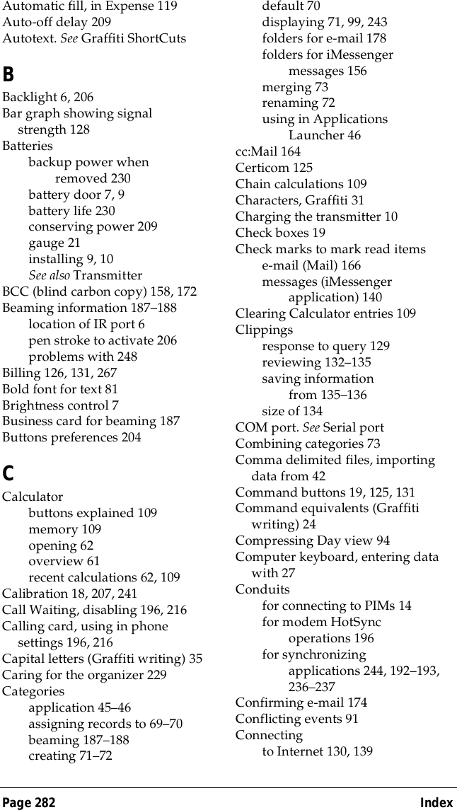Page 282  IndexAutomatic fill, in Expense 119Auto-off delay 209Autotext. See Graffiti ShortCutsBBacklight 6, 206Bar graph showing signal strength 128Batteriesbackup power when removed 230battery door 7, 9battery life 230conserving power 209gauge 21installing 9, 10See also TransmitterBCC (blind carbon copy) 158, 172Beaming information 187&ndash;188location of IR port 6pen stroke to activate 206problems with 248Billing 126, 131, 267Bold font for text 81Brightness control 7Business card for beaming 187Buttons preferences 204CCalculatorbuttons explained 109memory 109opening 62overview 61recent calculations 62, 109Calibration 18, 207, 241Call Waiting, disabling 196, 216Calling card, using in phone settings 196, 216Capital letters (Graffiti writing) 35Caring for the organizer 229Categoriesapplication 45&ndash;46assigning records to 69&ndash;70beaming 187&ndash;188creating 71&ndash;72default 70displaying 71, 99, 243folders for e-mail 178folders for iMessenger messages 156merging 73renaming 72using in Applications Launcher 46cc:Mail 164Certicom 125Chain calculations 109Characters, Graffiti 31Charging the transmitter 10Check boxes 19Check marks to mark read itemse-mail (Mail) 166messages (iMessenger application) 140Clearing Calculator entries 109Clippingsresponse to query 129reviewing 132&ndash;135saving information from 135&ndash;136size of 134COM port. See Serial portCombining categories 73Comma delimited files, importing data from 42Command buttons 19, 125, 131Command equivalents (Graffiti writing) 24Compressing Day view 94Computer keyboard, entering data with 27Conduitsfor connecting to PIMs 14for modem HotSync operations 196for synchronizing applications 244, 192&ndash;193, 236&ndash;237Confirming e-mail 174Conflicting events 91Connectingto Internet 130, 139