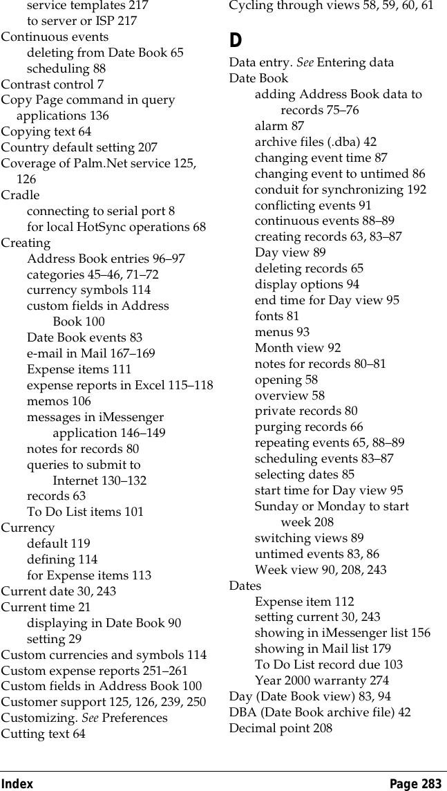 Index Page 283service templates 217to server or ISP 217Continuous eventsdeleting from Date Book 65scheduling 88Contrast control 7Copy Page command in query applications 136Copying text 64Country default setting 207Coverage of Palm.Net service 125, 126Cradleconnecting to serial port 8for local HotSync operations 68CreatingAddress Book entries 96&ndash;97categories 45&ndash;46, 71&ndash;72currency symbols 114custom fields in Address Book 100Date Book events 83e-mail in Mail 167&ndash;169Expense items 111expense reports in Excel 115&ndash;118memos 106messages in iMessenger application 146&ndash;149notes for records 80queries to submit to Internet 130&ndash;132records 63To Do List items 101Currencydefault 119defining 114for Expense items 113Current date 30, 243Current time 21displaying in Date Book 90setting 29Custom currencies and symbols 114Custom expense reports 251&ndash;261Custom fields in Address Book 100Customer support 125, 126, 239, 250Customizing. See PreferencesCutting text 64Cycling through views 58, 59, 60, 61DData entry. See Entering dataDate Bookadding Address Book data to records 75&ndash;76alarm 87archive files (.dba) 42changing event time 87changing event to untimed 86conduit for synchronizing 192conflicting events 91continuous events 88&ndash;89creating records 63, 83&ndash;87Day view 89deleting records 65display options 94end time for Day view 95fonts 81menus 93Month view 92notes for records 80&ndash;81opening 58overview 58private records 80purging records 66repeating events 65, 88&ndash;89scheduling events 83&ndash;87selecting dates 85start time for Day view 95Sunday or Monday to start week 208switching views 89untimed events 83, 86Week view 90, 208, 243DatesExpense item 112setting current 30, 243showing in iMessenger list 156showing in Mail list 179To Do List record due 103Year 2000 warranty 274Day (Date Book view) 83, 94DBA (Date Book archive file) 42Decimal point 208