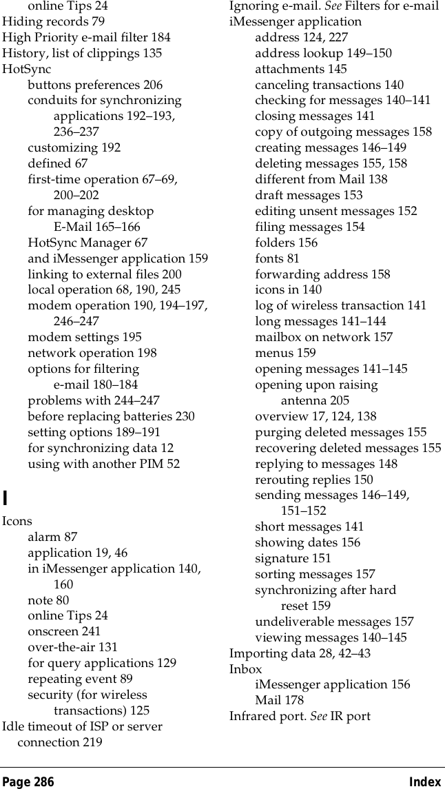 Page 286  Indexonline Tips 24Hiding records 79High Priority e-mail filter 184History, list of clippings 135HotSyncbuttons preferences 206conduits for synchronizing applications 192&ndash;193, 236&ndash;237customizing 192defined 67first-time operation 67&ndash;69, 200&ndash;202for managing desktop E-Mail 165&ndash;166HotSync Manager 67and iMessenger application 159linking to external files 200local operation 68, 190, 245modem operation 190, 194&ndash;197, 246&ndash;247modem settings 195network operation 198options for filtering e-mail 180&ndash;184problems with 244&ndash;247before replacing batteries 230setting options 189&ndash;191for synchronizing data 12using with another PIM 52IIconsalarm 87application 19, 46in iMessenger application 140, 160note 80online Tips 24onscreen 241over-the-air 131for query applications 129repeating event 89security (for wireless transactions) 125Idle timeout of ISP or server connection 219Ignoring e-mail. See Filters for e-mailiMessenger applicationaddress 124, 227address lookup 149&ndash;150attachments 145canceling transactions 140checking for messages 140&ndash;141closing messages 141copy of outgoing messages 158creating messages 146&ndash;149deleting messages 155, 158different from Mail 138draft messages 153editing unsent messages 152filing messages 154folders 156fonts 81forwarding address 158icons in 140log of wireless transaction 141long messages 141&ndash;144mailbox on network 157menus 159opening messages 141&ndash;145opening upon raising antenna 205overview 17, 124, 138purging deleted messages 155recovering deleted messages 155replying to messages 148rerouting replies 150sending messages 146&ndash;149, 151&ndash;152short messages 141showing dates 156signature 151sorting messages 157synchronizing after hard reset 159undeliverable messages 157viewing messages 140&ndash;145Importing data 28, 42&ndash;43InboxiMessenger application 156Mail 178Infrared port. See IR port