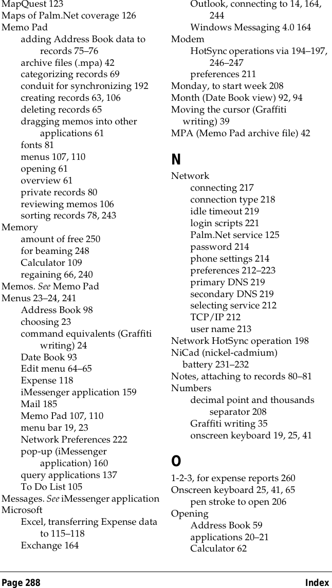 Page 288  IndexMapQuest 123Maps of Palm.Net coverage 126Memo Padadding Address Book data to records 75&ndash;76archive files (.mpa) 42categorizing records 69conduit for synchronizing 192creating records 63, 106deleting records 65dragging memos into other applications 61fonts 81menus 107, 110opening 61overview 61private records 80reviewing memos 106sorting records 78, 243Memoryamount of free 250for beaming 248Calculator 109regaining 66, 240Memos. See Memo PadMenus 23&ndash;24, 241Address Book 98choosing 23command equivalents (Graffiti writing) 24Date Book 93Edit menu 64&ndash;65Expense 118iMessenger application 159Mail 185Memo Pad 107, 110menu bar 19, 23Network Preferences 222pop-up (iMessenger application) 160query applications 137To Do List 105Messages. See iMessenger applicationMicrosoftExcel, transferring Expense data to 115&ndash;118Exchange 164Outlook, connecting to 14, 164, 244Windows Messaging 4.0 164ModemHotSync operations via 194&ndash;197, 246&ndash;247preferences 211Monday, to start week 208Month (Date Book view) 92, 94Moving the cursor (Graffiti writing) 39MPA (Memo Pad archive file) 42NNetworkconnecting 217connection type 218idle timeout 219login scripts 221Palm.Net service 125password 214phone settings 214preferences 212&ndash;223primary DNS 219secondary DNS 219selecting service 212TCP/IP 212user name 213Network HotSync operation 198NiCad (nickel-cadmium) battery 231&ndash;232Notes, attaching to records 80&ndash;81Numbersdecimal point and thousands separator 208Graffiti writing 35onscreen keyboard 19, 25, 41O1-2-3, for expense reports 260Onscreen keyboard 25, 41, 65pen stroke to open 206OpeningAddress Book 59applications 20&ndash;21Calculator 62