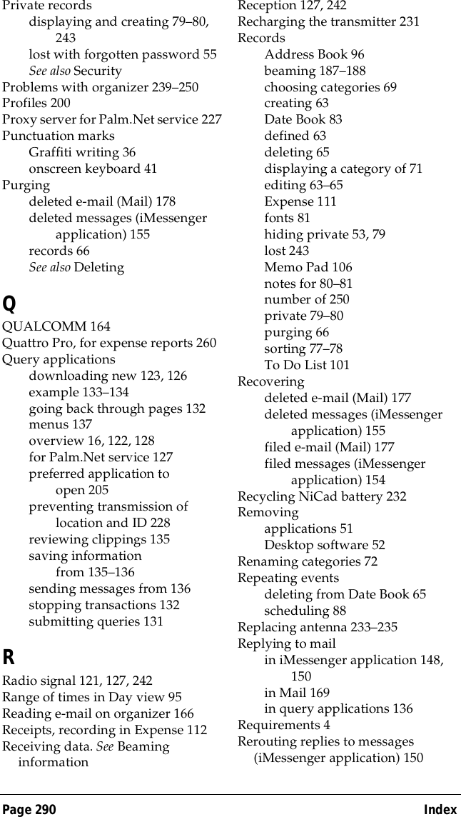 Page 290  IndexPrivate recordsdisplaying and creating 79&ndash;80, 243lost with forgotten password 55See also SecurityProblems with organizer 239&ndash;250Profiles 200Proxy server for Palm.Net service 227Punctuation marksGraffiti writing 36onscreen keyboard 41Purgingdeleted e-mail (Mail) 178deleted messages (iMessenger application) 155records 66See also DeletingQQUALCOMM 164Quattro Pro, for expense reports 260Query applicationsdownloading new 123, 126example 133&ndash;134going back through pages 132menus 137overview 16, 122, 128for Palm.Net service 127preferred application to open 205preventing transmission of location and ID 228reviewing clippings 135saving information from 135&ndash;136sending messages from 136stopping transactions 132submitting queries 131RRadio signal 121, 127, 242Range of times in Day view 95Reading e-mail on organizer 166Receipts, recording in Expense 112Receiving data. See Beaming informationReception 127, 242Recharging the transmitter 231RecordsAddress Book 96beaming 187&ndash;188choosing categories 69creating 63Date Book 83defined 63deleting 65displaying a category of 71editing 63&ndash;65Expense 111fonts 81hiding private 53, 79lost 243Memo Pad 106notes for 80&ndash;81number of 250private 79&ndash;80purging 66sorting 77&ndash;78To Do List 101Recoveringdeleted e-mail (Mail) 177deleted messages (iMessenger application) 155filed e-mail (Mail) 177filed messages (iMessenger application) 154Recycling NiCad battery 232Removingapplications 51Desktop software 52Renaming categories 72Repeating eventsdeleting from Date Book 65scheduling 88Replacing antenna 233&ndash;235Replying to mailin iMessenger application 148, 150in Mail 169in query applications 136Requirements 4Rerouting replies to messages (iMessenger application) 150